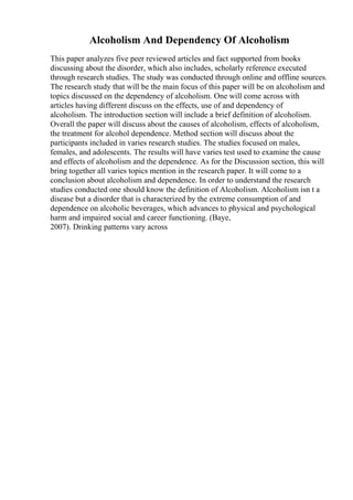 Alcoholism And Dependency Of Alcoholism
This paper analyzes five peer reviewed articles and fact supported from books
discussing about the disorder, which also includes, scholarly reference executed
through research studies. The study was conducted through online and offline sources.
The research study that will be the main focus of this paper will be on alcoholism and
topics discussed on the dependency of alcoholism. One will come across with
articles having different discuss on the effects, use of and dependency of
alcoholism. The introduction section will include a brief definition of alcoholism.
Overall the paper will discuss about the causes of alcoholism, effects of alcoholism,
the treatment for alcohol dependence. Method section will discuss about the
participants included in varies research studies. The studies focused on males,
females, and adolescents. The results will have varies test used to examine the cause
and effects of alcoholism and the dependence. As for the Discussion section, this will
bring together all varies topics mention in the research paper. It will come to a
conclusion about alcoholism and dependence. In order to understand the research
studies conducted one should know the definition of Alcoholism. Alcoholism isn t a
disease but a disorder that is characterized by the extreme consumption of and
dependence on alcoholic beverages, which advances to physical and psychological
harm and impaired social and career functioning. (Baye,
2007). Drinking patterns vary across
 