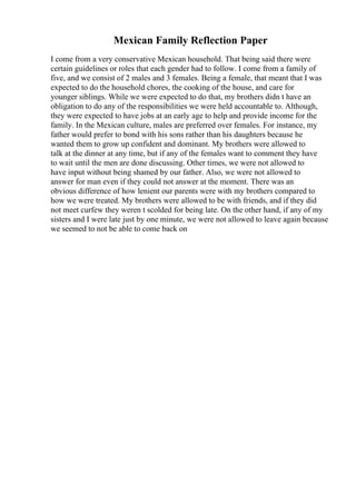 Mexican Family Reflection Paper
I come from a very conservative Mexican household. That being said there were
certain guidelines or roles that each gender had to follow. I come from a family of
five, and we consist of 2 males and 3 females. Being a female, that meant that I was
expected to do the household chores, the cooking of the house, and care for
younger siblings. While we were expected to do that, my brothers didn t have an
obligation to do any of the responsibilities we were held accountable to. Although,
they were expected to have jobs at an early age to help and provide income for the
family. In the Mexican culture, males are preferred over females. For instance, my
father would prefer to bond with his sons rather than his daughters because he
wanted them to grow up confident and dominant. My brothers were allowed to
talk at the dinner at any time, but if any of the females want to comment they have
to wait until the men are done discussing. Other times, we were not allowed to
have input without being shamed by our father. Also, we were not allowed to
answer for man even if they could not answer at the moment. There was an
obvious difference of how lenient our parents were with my brothers compared to
how we were treated. My brothers were allowed to be with friends, and if they did
not meet curfew they weren t scolded for being late. On the other hand, if any of my
sisters and I were late just by one minute, we were not allowed to leave again because
we seemed to not be able to come back on
 