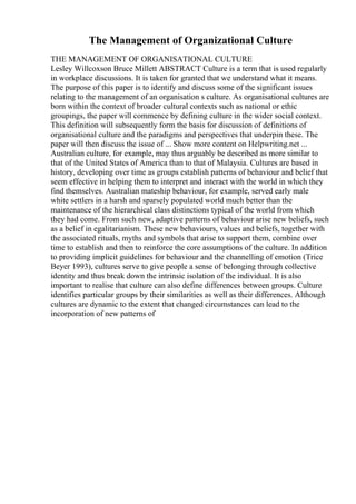 The Management of Organizational Culture
THE MANAGEMENT OF ORGANISATIONAL CULTURE
Lesley Willcoxson Bruce Millett ABSTRACT Culture is a term that is used regularly
in workplace discussions. It is taken for granted that we understand what it means.
The purpose of this paper is to identify and discuss some of the significant issues
relating to the management of an organisation s culture. As organisational cultures are
born within the context of broader cultural contexts such as national or ethic
groupings, the paper will commence by defining culture in the wider social context.
This definition will subsequently form the basis for discussion of definitions of
organisational culture and the paradigms and perspectives that underpin these. The
paper will then discuss the issue of ... Show more content on Helpwriting.net ...
Australian culture, for example, may thus arguably be described as more similar to
that of the United States of America than to that of Malaysia. Cultures are based in
history, developing over time as groups establish patterns of behaviour and belief that
seem effective in helping them to interpret and interact with the world in which they
find themselves. Australian mateship behaviour, for example, served early male
white settlers in a harsh and sparsely populated world much better than the
maintenance of the hierarchical class distinctions typical of the world from which
they had come. From such new, adaptive patterns of behaviour arise new beliefs, such
as a belief in egalitarianism. These new behaviours, values and beliefs, together with
the associated rituals, myths and symbols that arise to support them, combine over
time to establish and then to reinforce the core assumptions of the culture. In addition
to providing implicit guidelines for behaviour and the channelling of emotion (Trice
Beyer 1993), cultures serve to give people a sense of belonging through collective
identity and thus break down the intrinsic isolation of the individual. It is also
important to realise that culture can also define differences between groups. Culture
identifies particular groups by their similarities as well as their differences. Although
cultures are dynamic to the extent that changed circumstances can lead to the
incorporation of new patterns of
 