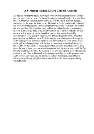 A Streetcar Named Desire Critical Analysis
A Streetcar Named Desire is a playwright about a woman named Blanche DuBois
who goes and visits her sister Stella and her sister s husband Stanley. She tells them
she is just there on vacation, but in reality has lost the family mansion, her job,
and a place in the town she lived in. Ms. DuBois lost her job and was kicked out of
her town due to the fact that she was caught sleeping with a seventeen year old that
she was teaching. She lies to her sister and convinces her that she is just visiting
and will eventually go back home. Stanley catches on to her lies and calls her out
on them and in scene eleven they decide to put her in a mental hospital by
convincing her she is going on vacation. Ms. DuBois begins to ramble about her
death because she believes she will diefrom eating unwashed grapes. She says her
death will happen on a ship and her body will be buried at sea sewn up in a clean
white sack and dropped overboard...into an ocean as blue as my first lover s eyes
(1174). Ms. DuBois seems to have rehearsed her soliloquy about her death so that,
when she said it aloud everyone would understand that she was at peace with the fact
that she would soon die also, the meaning of the unwashed grape, the white sack, and
the blue ocean. Blanche DuBoisdelusions accompanied by her willingness to meet
death at peace, have disabled her conscious state of thinking and caused her to
rehearse the soliloquy multiple times as a ritual. She asks about the grape being
washed before
 