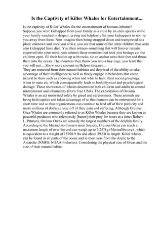 Is the Captivity of Killer Whales for Entertainment...
Is the captivity of Killer Whales for the entertainment of humans inhume?
Suppose you were kidnapped from your family as a child by an alien species while
your family watched in despair, crying out helplessly for your kidnappers to not rip
you away from them. Now imagine then being strapped down and transported to a
place unknown and once you arrive, you see that some of the other children that were
also kidnapped have died. You then witness something that will forever remain
engraved into your mind; you witness those monsters that took you hostage cut the
children open, fill their bodies up with rocks, tie an anchor onto their feet and throw
them into the ocean. The monsters then throw you into a tiny cage; you learn that
you will not ... Show more content on Helpwriting.net ...
They are removed from their natural habitats and deprived of the ability to take
advantage of their intelligence as well as freely engage in behaviors that come
natural to them such as choosing when and what to hunt, their social groupings,
when to mate etc. which consequentially leads to both physical and psychological
damage. These showcases of whales desensitize both children and adults to animal
mistreatment and inhumanity (Born Free USA). The exploitation of Orcinus
Whales is an act motivated solely by greed and carelessness. These animals are
being held captive and taken advantage of so that humans can be entertained for a
short time and so that organizations can continue to feed off of their publicity and
make millions of dollars a year off of their pain and suffering. Although Orcinus
Orca Whales are commonly referred to as Killer Whales because they are known as
powerful predators who relentlessly [batter] their prey for hours at a time (Robert
L. Pitman), Orcinus Orcas are actually the largest members of the dolphin family.
According to the MarineBio Conservation Society, Orcinus Orcas can reach a
maximum length of over 9m and can weigh up to 7,257kg (MarineBio.org) , which
is equivalent to a weight of 15998.9 lbs and about 29.5ft in length. Killer whales
can be found in all parts of the ocean and in most seas from the Arctic to the
Antarctic (NMFS: NOAA Fisheries). Considering the physical size of Orcas and the
size of their natural habitat
 