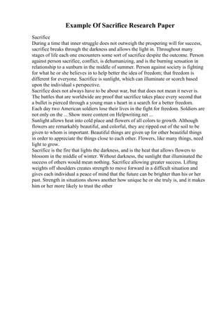 Example Of Sacrifice Research Paper
Sacrifice
During a time that inner struggle does not outweigh the prospering will for success,
sacrifice breaks through the darkness and allows the light in. Throughout many
stages of life each one encounters some sort of sacrifice despite the outcome. Person
against person sacrifice, conflict, is dehumanizing, and is the burning sensation in
relationship to a sunburn in the middle of summer. Person against society is fighting
for what he or she believes in to help better the idea of freedom; that freedom is
different for everyone. Sacrifice is sunlight, which can illuminate or scorch based
upon the individual s perspective.
Sacrifice does not always have to be about war, but that does not mean it never is.
The battles that are worldwide are proof that sacrifice takes place every second that
a bullet is pierced through a young man s heart in a search for a better freedom.
Each day two American soldiers lose their lives in the fight for freedom. Soldiers are
not only on the ... Show more content on Helpwriting.net ...
Sunlight allows heat into cold place and flowers of all colors to growth. Although
flowers are remarkably beautiful, and colorful, they are ripped out of the soil to be
given to whom is important. Beautiful things are given up for other beautiful things
in order to appreciate the things close to each other. Flowers, like many things, need
light to grow.
Sacrifice is the fire that lights the darkness, and is the heat that allows flowers to
blossom in the middle of winter. Without darkness, the sunlight that illuminated the
success of others would mean nothing. Sacrifice allowing greater success. Lifting
weights off shoulders creates strength to move forward in a difficult situation and
gives each individual a peace of mind that the future can be brighter than his or her
past. Strength in situations shows another how unique he or she truly is, and it makes
him or her more likely to trust the other
 