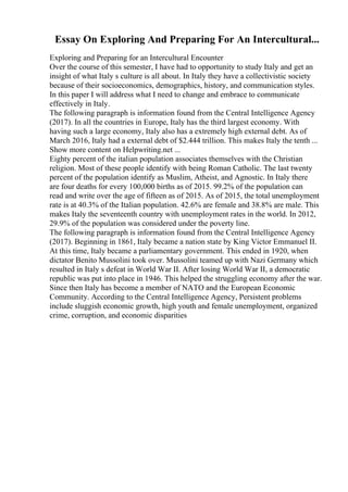 Essay On Exploring And Preparing For An Intercultural...
Exploring and Preparing for an Intercultural Encounter
Over the course of this semester, I have had to opportunity to study Italy and get an
insight of what Italy s culture is all about. In Italy they have a collectivistic society
because of their socioeconomics, demographics, history, and communication styles.
In this paper I will address what I need to change and embrace to communicate
effectively in Italy.
The following paragraph is information found from the Central Intelligence Agency
(2017). In all the countries in Europe, Italy has the third largest economy. With
having such a large economy, Italy also has a extremely high external debt. As of
March 2016, Italy had a external debt of $2.444 trillion. This makes Italy the tenth ...
Show more content on Helpwriting.net ...
Eighty percent of the italian population associates themselves with the Christian
religion. Most of these people identify with being Roman Catholic. The last twenty
percent of the population identify as Muslim, Atheist, and Agnostic. In Italy there
are four deaths for every 100,000 births as of 2015. 99.2% of the population can
read and write over the age of fifteen as of 2015. As of 2015, the total unemployment
rate is at 40.3% of the Italian population. 42.6% are female and 38.8% are male. This
makes Italy the seventeenth country with unemployment rates in the world. In 2012,
29.9% of the population was considered under the poverty line.
The following paragraph is information found from the Central Intelligence Agency
(2017). Beginning in 1861, Italy became a nation state by King Victor Emmanuel II.
At this time, Italy became a parliamentary government. This ended in 1920, when
dictator Benito Mussolini took over. Mussolini teamed up with Nazi Germany which
resulted in Italy s defeat in World War II. After losing World War II, a democratic
republic was put into place in 1946. This helped the struggling economy after the war.
Since then Italy has become a member of NATO and the European Economic
Community. According to the Central Intelligence Agency, Persistent problems
include sluggish economic growth, high youth and female unemployment, organized
crime, corruption, and economic disparities
 