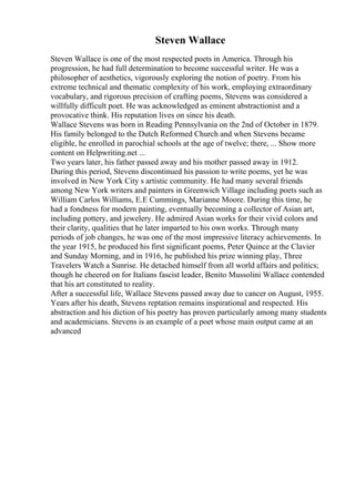 Steven Wallace
Steven Wallace is one of the most respected poets in America. Through his
progression, he had full determination to become successful writer. He was a
philosopher of aesthetics, vigorously exploring the notion of poetry. From his
extreme technical and thematic complexity of his work, employing extraordinary
vocabulary, and rigorous precision of crafting poems, Stevens was considered a
willfully difficult poet. He was acknowledged as eminent abstractionist and a
provocative think. His reputation lives on since his death.
Wallace Stevens was born in Reading Pennsylvania on the 2nd of October in 1879.
His family belonged to the Dutch Reformed Church and when Stevens became
eligible, he enrolled in parochial schools at the age of twelve; there, ... Show more
content on Helpwriting.net ...
Two years later, his father passed away and his mother passed away in 1912.
During this period, Stevens discontinued his passion to write poems, yet he was
involved in New York City s artistic community. He had many several friends
among New York writers and painters in Greenwich Village including poets such as
William Carlos Williams, E.E Cummings, Marianne Moore. During this time, he
had a fondness for modern painting, eventually becoming a collector of Asian art,
including pottery, and jewelery. He admired Asian works for their vivid colors and
their clarity, qualities that he later imparted to his own works. Through many
periods of job changes, he was one of the most impressive literacy achievements. In
the year 1915, he produced his first significant poems, Peter Quince at the Clavier
and Sunday Morning, and in 1916, he published his prize winning play, Three
Travelers Watch a Sunrise. He detached himself from all world affairs and politics;
though he cheered on for Italians fascist leader, Benito Mussolini Wallace contended
that his art constituted to reality.
After a successful life, Wallace Stevens passed away due to cancer on August, 1955.
Years after his death, Stevens reptation remains inspirational and respected. His
abstraction and his diction of his poetry has proven particularly among many students
and academicians. Stevens is an example of a poet whose main output came at an
advanced
 