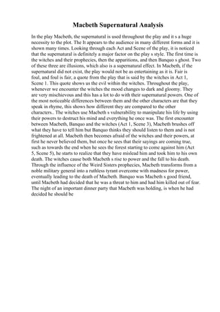 Macbeth Supernatural Analysis
In the play Macbeth, the supernatural is used throughout the play and it s a huge
necessity to the plot. The It appears to the audience in many different forms and it is
shown many times. Looking through each Act and Scene of the play, it is noticed
that the supernatural is definitely a major factor on the play s style. The first time is
the witches and their prophecies, then the apparitions, and then Banquo s ghost. Two
of these three are illusions, which also is a supernatural effect. In Macbeth, if the
supernatural did not exist, the play would not be as entertaining as it is. Fair is
foul, and foul is fair, a quote from the play that is said by the witches in Act 1,
Scene 1. This quote shows us the evil within the witches. Throughout the play,
whenever we encounter the witches the mood changes to dark and gloomy. They
are very mischievous and this has a lot to do with their supernatural powers. One of
the most noticeable differences between them and the other characters are that they
speak in rhyme, this shows how different they are compared to the other
characters.. The witches use Macbeth s vulnerability to manipulate his life by using
their powers to destruct his mind and everything he once was. The first encounter
between Macbeth, Banquo and the witches (Act 1, Scene 3), Macbeth brushes off
what they have to tell him but Banquo thinks they should listen to them and is not
frightened at all. Macbeth then becomes afraid of the witches and their powers, at
first he never believed them, but once he sees that their sayings are coming true,
such as towards the end when he sees the forest starting to come against him (Act
5, Scene 5), he starts to realize that they have mislead him and took him to his own
death. The witches cause both Macbeth s rise to power and the fall to his death.
Through the influence of the Weird Sisters prophecies, Macbeth transforms from a
noble military general into a ruthless tyrant overcome with madness for power,
eventually leading to the death of Macbeth. Banquo was Macbeth s good friend,
until Macbeth had decided that he was a threat to him and had him killed out of fear.
The night of an important dinner party that Macbeth was holding, is when he had
decided he should be
 