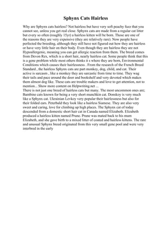 Sphynx Cats Hairless
Why are Sphynx cats hairless? Not hairless but have very soft peachy fuzz that you
cannot see, unless you get real close. Sphynx cats are made from a regular cat litter
but every so often (roughly 15yr) a hairless kitten will be born. Those are one of
the reasons they are very expensive (they are relatively rare). Now people have
perfected the breeding, although they still have not figured out how they are hairless
or have very little hair on their body. Even though they are hairless they are not
Hypoallergenic, meaning you can get allergic reaction from them. The breed comes
from Devon Rex, which is a short hair, nearly hairless cat. Some people think that this
is a gene problem while most others thinks it s where they are born, Environmental
Conditions which causes their hairlessness . From the research of the French Breed
Standard , the hairless Sphynx cats are part monkey, dog, child, and cat. Their
active is sarcasm , like a monkey they are sarcastic from time to time. They wag
their tails and pace around the door and bookshelf and very devoted which makes
them almost dog like. These cats are trouble makers and love to get attention, not to
mention... Show more content on Helpwriting.net ...
There is not just one breed of hairless cats but many. The most uncommon ones are;
Bambino cats known for being a very short munchkin cat. Donskoy is very much
like a Sphynx cat. Ukrainian Levkoy very popular their hairlessness but also for
their folded ears. Peterbald they look like a hairless Siamese. They are also very
sweet and caring, love for climbing up high places. The Sphynx cat of today
descended from a domestic short hair cat in Canada named Elizabeth. Elizabeth
produced a hairless kitten named Prune. Prune was mated back to his mum
Elizabeth, and she gave birth to a mixed litter of coated and hairless kittens. The rare
and unusual Sphynx breed originated from this very small gene pool and were very
interbred in the early
 