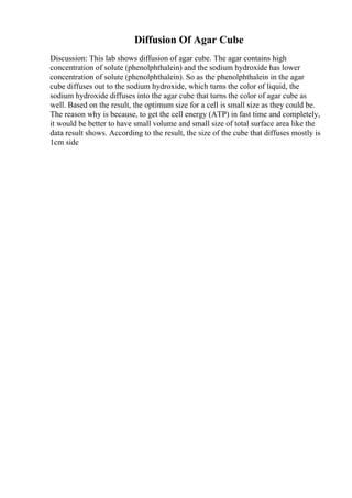 Diffusion Of Agar Cube
Discussion: This lab shows diffusion of agar cube. The agar contains high
concentration of solute (phenolphthalein) and the sodium hydroxide has lower
concentration of solute (phenolphthalein). So as the phenolphthalein in the agar
cube diffuses out to the sodium hydroxide, which turns the color of liquid, the
sodium hydroxide diffuses into the agar cube that turns the color of agar cube as
well. Based on the result, the optimum size for a cell is small size as they could be.
The reason why is because, to get the cell energy (ATP) in fast time and completely,
it would be better to have small volume and small size of total surface area like the
data result shows. According to the result, the size of the cube that diffuses mostly is
1cm side
 
