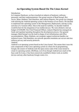 An Operating System Based On The Linux Kernel
Introduction
In Computer Hardware, we have touched on subjects of hardware, software,
personnel, and their implementations. Our group consists of Brad Soergel, Kai
Javois, Maan Ababtain, Nuh Hamilton, and Lakeem Duporte. Our group was charged
with utilizing the Android operating system in the business of our choice. We decided
to implement this operating system in the Management, Deployment, and day to day
activities of a Tourism office. Due to the need for mobility, we decided Android
would be best for the integration of our mobile devices. We were allotted a start up
budget of $100,000. Our Chief Financial Officer, Lakeem Duporte has managed our
funds and regulated spending throughout the development process. Our general
manager, Brad Soergel was the lead in charge of our infrastructure and office
accommodations. Maan Ababtain, our computer support technician handles our
technical issues. Nuh Hamilton, our network specialist maintains our servers and also
enforces privacy and security protocols.
Android
Android is an operating system based on the Linux kernel. This means that it uses the
core components of the Linux operating system as a basis for its programming.
Google, the creator of Android, took the open source code of the Linux kernel to
create its operating system. (Hoffman, n.d.) Even though Android uses much of the
base code for Linux, it has been extensively modified to better work on mobile
devices and any other hardware Google wants it to.
 