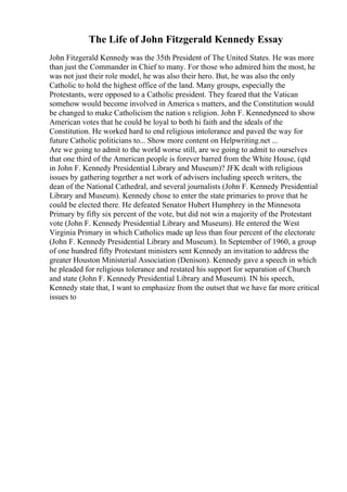 The Life of John Fitzgerald Kennedy Essay
John Fitzgerald Kennedy was the 35th President of The United States. He was more
than just the Commander in Chief to many. For those who admired him the most, he
was not just their role model, he was also their hero. But, he was also the only
Catholic to hold the highest office of the land. Many groups, especially the
Protestants, were opposed to a Catholic president. They feared that the Vatican
somehow would become involved in America s matters, and the Constitution would
be changed to make Catholicism the nation s religion. John F. Kennedyneed to show
American votes that he could be loyal to both hi faith and the ideals of the
Constitution. He worked hard to end religious intolerance and paved the way for
future Catholic politicians to... Show more content on Helpwriting.net ...
Are we going to admit to the world worse still, are we going to admit to ourselves
that one third of the American people is forever barred from the White House, (qtd
in John F. Kennedy Presidential Library and Museum)? JFK dealt with religious
issues by gathering together a net work of advisers including speech writers, the
dean of the National Cathedral, and several journalists (John F. Kennedy Presidential
Library and Museum). Kennedy chose to enter the state primaries to prove that he
could be elected there. He defeated Senator Hubert Humphrey in the Minnesota
Primary by fifty six percent of the vote, but did not win a majority of the Protestant
vote (John F. Kennedy Presidential Library and Museum). He entered the West
Virginia Primary in which Catholics made up less than four percent of the electorate
(John F. Kennedy Presidential Library and Museum). In September of 1960, a group
of one hundred fifty Protestant ministers sent Kennedy an invitation to address the
greater Houston Ministerial Association (Denison). Kennedy gave a speech in which
he pleaded for religious tolerance and restated his support for separation of Church
and state (John F. Kennedy Presidential Library and Museum). IN his speech,
Kennedy state that, I want to emphasize from the outset that we have far more critical
issues to
 