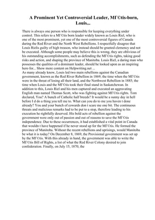A Prominent Yet Controversial Leader, MГ©tis-born,
Louis...
There is always one person who is responsible for keeping everything under
control. This refers to a MГ©tis born leader widely known as Louis Riel, who is
one of the most prominent, yet one of the most controversial figures of Canada
during the Red River and the North West Rebellions. I respectfully disagree that
Louis Rielis guilty of high treason, who instead should be granted clemency and not
be executed. Although some people may believe this is wrong, they are oblivious of
his outstanding accomplishments, such as defending the MГ©tis rights, taking good
risks and action, and shaping the province of Manitoba. Louis Riel, a daring man who
possesses the qualities of a dominant leader, should be looked upon as an inspiring
hero for... Show more content on Helpwriting.net ...
As many already know, Louis led two main rebellions against the Canadian
government, known as the Red River Rebellion in 1869; the time when the MГ©tis
were in the threat of losing all their land, and the Northwest Rebellion in 1885; the
time when Louis and the MГ©tis took their final stand in Saskatchewan. In
addition to this, Louis Riel and his men captured and executed an aggravating
English man named Thomas Scott, who was fighting against MГ©tis rights. Tom
declared, You? A bunch of Catholic half breeds? It would be a sunny day in hell
before I d do a thing you tell me to. What can you do to me you haven t done
already? You and your bunch of cowards don t scare me one bit. The continuous
threats and malicious remarks had to be put to a stop, therefore leading to his
execution he rightfully deserved. His bold acts of rebellion against the
government were only out of passion and out of reasons to save the MГ©tis
independence. Due to these occurrences, it had established a vital point in Canada
that wouldn t have happened if he never stood up for the MГ©tis. He formed the
province of Manitoba. Without the recent rebellions and uprisings, would Manitoba
be what it is today? On December 8, 1869, the Provisional government was set up
by the MГ©tis. With this already in hand, the government was able to write the
MГ©tis Bill of Rights, a list of what the Red River Colony desired to join
confederation. Finally, on July 15, 1870, the
 