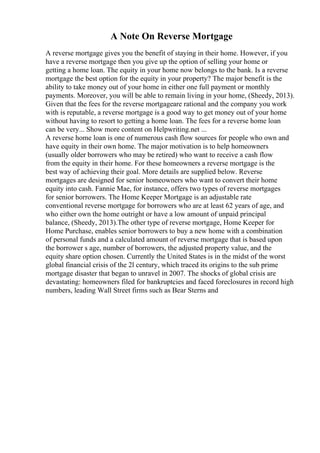 A Note On Reverse Mortgage
A reverse mortgage gives you the benefit of staying in their home. However, if you
have a reverse mortgage then you give up the option of selling your home or
getting a home loan. The equity in your home now belongs to the bank. Is a reverse
mortgage the best option for the equity in your property? The major benefit is the
ability to take money out of your home in either one full payment or monthly
payments. Moreover, you will be able to remain living in your home, (Sheedy, 2013).
Given that the fees for the reverse mortgageare rational and the company you work
with is reputable, a reverse mortgage is a good way to get money out of your home
without having to resort to getting a home loan. The fees for a reverse home loan
can be very... Show more content on Helpwriting.net ...
A reverse home loan is one of numerous cash flow sources for people who own and
have equity in their own home. The major motivation is to help homeowners
(usually older borrowers who may be retired) who want to receive a cash flow
from the equity in their home. For these homeowners a reverse mortgage is the
best way of achieving their goal. More details are supplied below. Reverse
mortgages are designed for senior homeowners who want to convert their home
equity into cash. Fannie Mae, for instance, offers two types of reverse mortgages
for senior borrowers. The Home Keeper Mortgage is an adjustable rate
conventional reverse mortgage for borrowers who are at least 62 years of age, and
who either own the home outright or have a low amount of unpaid principal
balance, (Sheedy, 2013).The other type of reverse mortgage, Home Keeper for
Home Purchase, enables senior borrowers to buy a new home with a combination
of personal funds and a calculated amount of reverse mortgage that is based upon
the borrower s age, number of borrowers, the adjusted property value, and the
equity share option chosen. Currently the United States is in the midst of the worst
global financial crisis of the 2l century, which traced its origins to the sub prime
mortgage disaster that began to unravel in 2007. The shocks of global crisis are
devastating: homeowners filed for bankruptcies and faced foreclosures in record high
numbers, leading Wall Street firms such as Bear Sterns and
 