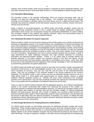   9
intervals, each of those models, which may be located in computers at various dispersed locations, may
send their computed results in time-series table formats to a central database computer through Internet.
3.2.2 Simulation Methodology:
The simulation models of the selected methodology, which can produce time-series table, may be
included in at least one computer with a user interface. The computer may include any computer
including, but not limited to, a desktop, laptop, and smart device, such as, a tablet and smart phone. The
computer may access the software via the web browser using the internet, extranet, intranet, host server,
internet cloud and the like.
Using a network of mini-supercomputers, our GKCN project will provide simulation models that are
interlinked through broadband Internet to form a global model for globally collaborative analysis of
confrontation prone issues and co-prosperity among the participating stakeholders for peace building.
The simulation models of this network may address economic, social, and environmental issues in
various countries, all connected through broadband Internet.
3.2.3 Distributed Simulation for Superior Approach:
Global simulation models of socio-economic-energy-environmental systems are currently constructed and
executed as aggregating several or all countries without any considerations of national boundaries and
hence without paying any considerations to the uniqueness of those individual countries. The models are
also constructed without participation of knowledgeable experts of participating countries, hence lacking
vital necessity of faithfully simulating not only the intricacies of those countries, but also the important
interrelationship among the simulating countries to others. This is the direct violation of the most basic
iron rule of simulation. Subsequently, the most of current simulation projects lack accuracies, in spite of
huge expenditures for highly intellectual manpower with large monetary expenses for computing,
information and telecommunication facilities. Further, it is an urgent need to promote rational and
scientific approach to the policy analysis and evaluation basing on the facts and figures, among
government bureaucrats and future leaders, especially on confrontation prone issues. Lastly, they need
to know how to live peacefully with their neighbours with thorough knowledge on their inter-relationships,
as transforming adversaries into global collaborators.
Our GKCN project will enable each specific country to have their own simulation models constructed and
maintained autonomously by the knowledgeable experts of the country, even utilizing real-time data,
hence increasing its accuracy. They can also have the over-all picture of the combined/interlinked
system. They may be processed in the computer located in the country preferred by the country’s
specialists. The simulation model in each country may then be interlinked through Internet to act as a
single global model in a virtual global scale supercomputer for solving national, regional or global
problems. National integration centers (i.e., GKCNs) will house model maintenance and coordinate
activities at the national level. They will also coordinate activities with regional and international bodies.
This is now possible with the proliferation of broadband Internet around the world.
There is a need for superior results compared with the aggregated approach, as (1) letting knowledgeable
experts in the country constructing their models thus improving the accuracy of the models, i.e.,
democratic approach compared autocratic/totalitarian approach, (2) realizing the simulation basing on the
facts and figures with insertion of real-time data into the simulation models, (3) utilizing inexpensive
Beowulf mini-supercomputer approach with a cluster of laptops, thus avoiding a large foot-print and
extensive electrical power usage in million dollars/year range for large supercomputer, and (4) preserving
the security of data within their own national boundaries, if necessary. In a sense, our GKCN will solve
simultaneous ordinary differential equations of system dynamics distributed interactive simulation models
with asynchronous human interventions.
3.3 Inter-linkage Mechanism for Creating Electronic United Nations:
Our GKCN project provides an inter-linkage mechanism for distributed simulation models with human
intervention. Those models scattered around the world may then send their computed results in a time-
series table format at certain time intervals to a central database computer through Internet. An inter-
linkage program at the central database computer may be constructed according to the scenario of the
data interchange. The data of exogenous variables in the table may be exchanged with the corresponding
 