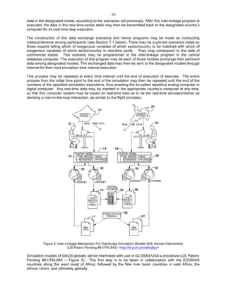   10
data in the designated model, according to the scenarios set previously. After this inter-linkage program is
executed, the data in the new time-series table may then be transmitted back to the designated country’s
computer for its next time step execution.
The construction of this data exchange scenarios and hence programs may be made as conducting
videoconference among participants (see Section 7.1 below). There may be a pre-set scenarios made by
those experts telling which of exogenous variables of which sector/country to be matched with which of
exogenous variables of which sector/country in real-time world. They may correspond to the data of
commercial trades. This scenario may be programmed in the inter-linkage program in the central
database computer. The execution of this program may let each of those models exchange their pertinent
data among designated models. The exchanged data may then be sent to the designated models through
Internet for their next simulation time interval execution.
This process may be repeated at every time interval until the end of execution of exercise. The entire
process from the initial time point to the end of the simulation may then be repeated until the end of the
numbers of the specified simulation executions, thus enacting the so-called repetitive analog computer in
digital computer. Any real-time data may be inserted in the appropriate country’s computer at any time,
so that this computer system may be based on real-time data as to be the real-time simulator/trainer as
devising a man-in-the-loop interaction, as similar to the flight simulator.
	
  
Figure 5: Inter-Linkage Mechanism For Distributed Simulation Models With Human Intervention
(US Patent Pending #61/764,843) <http://tinyurl.com/d4oj9py>
Simulation models of GKCN globally will be interlinked with use of GLOSAS/USA’s procedure (US Patent-
Pending #61/764,843 -- Figure 5). This first step is to be taken in collaboration with the ECOWAS
countries along the west coast of Africa, followed by the Nile river basin countries in east Africa, the
African Union, and ultimately globally.
 