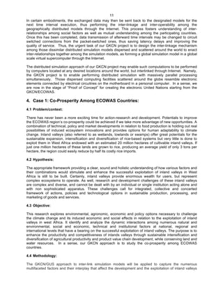   11
In certain embodiments, the exchanged data may then be sent back to the designated models for the
next time interval execution, thus performing the inter-linkage and inter-operability among the
geographically distributed models through the Internet. This process fosters understanding of inter-
relationships among social factors as well as mutual understanding among the participating countries.
Once this has been completed, data transmission of afterward time intervals may be changed to circuit
switched connections from the packet-switched ones, thus saving latency delays and improving the
quality of service. Thus, the urgent task of our GKCN project is to design the inter-linkage mechanism
among those dissimilar distributed simulation models dispersed and scattered around the world to enact
inter-relationships together among the simulation models, as forming a global simulation model in a global
scale virtual supercomputer through the Internet.
The distributed simulation approach of our GKCN project may enable such computations to be performed
by computers located at any desired locations around the world, but interlinked through Internet. Namely,
the GKCN project is to enable performing distributed simulation with massively parallel processing
simultaneously. Those dispersed computing facilities scattered around the globe resemble electronic
elements connected by electrical circuitries on the motherboard in a personal computer. In a sense, we
are now in the stage of “Proof of Concept” for creating the electronic United Nations starting from the
GKCN/ECOWAS.
4. Case 1: Co-Prosperity Among ECOWAS Countries:	
  
4.1 Problem/context:
There has never been a more exciting time for action-research and development. Potentials to improve
the ECOWAS region’s co-prosperity could be achieved if we take more advantage of new opportunities. A
combination of technical, policy and market developments in relation to food production is holding out real
possibilities of induced ecosystem innovations and provides options for human adaptability to climate
change. Inland valleys (also referred to as wetlands, lowlands or swamps) offer great potentials for the
sustainable expansion, intensification and diversification of rice-based systems but very little is done to
exploit them in West Africa endowed with an estimated 20 million hectares of cultivable inland valleys. If
just one million hectares of these lands are grown to rice, producing an average yield of only 3 tons per
hectare, the region could easily reduce by half its costly rice imports.
4.2 Hypothesis:
The appropriate framework providing a clear, sound and holistic understanding of how various factors and
their combinations would stimulate and enhance the successful exploitation of inland valleys in West
Africa is still to be built. Certainly, inland valleys provide enormous wealth for users, but represent
complex ecosystems to operate. As well, research and development challenges of these inland valleys
are complex and diverse, and cannot be dealt with by an individual or single institution acting alone and
with non sophisticated apparatus. These challenges call for integrated, collective and concerted
framework of actions, policies and technological options in sustainable production, processing, and
marketing of goods and services.
4.3 Objective:
This research explores environmental, agronomic, economic and policy options necessary to challenge
the climate change and its induced economic and social effects in relation to the exploitation of inland
valleys in west Africa. It identify and analyze the dynamic interactions among numerous natural and
environmental, social and economic, technical and institutional factors at national, regional and
international levels that have a bearing on the successful exploitation of inland valleys. The purpose is to
enhance the productivity and competitiveness of inlands valleys through sustainable intensification and
diversification of agricultural productivity and product value chain development, while conserving land and
water resources. In a sense, our GKCN approach is to study the co-prosperity among ECOWAS
countries.
4.4 Methodology:
The GKCN/GUS approach to inter-link simulation models will be applied to capture the numerous
multifaceted factors and their interplay that affect the development and the exploitation of inland valleys
 