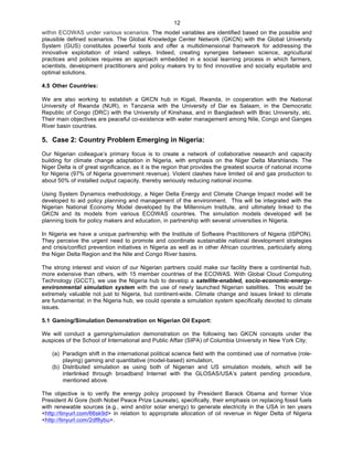  12
within ECOWAS under various scenarios. The model variables are identified based on the possible and
plausible defined scenarios. The Global Knowledge Center Network (GKCN) with the Global University
System (GUS) constitutes powerful tools and offer a multidimensional framework for addressing the
innovative exploitation of inland valleys. Indeed, creating synergies between science, agricultural
practices and policies requires an approach embedded in a social learning process in which farmers,
scientists, development practitioners and policy makers try to find innovative and socially equitable and
optimal solutions.
4.5 Other Countries:
	
  
We are also working to establish a GKCN hub in Kigali, Rwanda, in cooperation with the National
University of Rwanda (NUR), in Tanzania with the University of Dar es Salaam, in the Democratic
Republic of Congo (DRC) with the University of Kinshasa, and in Bangladesh with Brac University, etc.
Their main objectives are peaceful co-existence with water management among Nile, Congo and Ganges
River basin countries.
5. Case 2: Country Problem Emerging in Nigeria:
Our Nigerian colleague’s primary focus is to create a network of collaborative research and capacity
building for climate change adaptation in Nigeria, with emphasis on the Niger Delta Marshlands. The
Niger Delta is of great significance, as it is the region that provides the greatest source of national income
for Nigeria (97% of Nigeria government revenue). Violent clashes have limited oil and gas production to
about 50% of installed output capacity, thereby seriously reducing national income.
Using System Dynamics methodology, a Niger Delta Energy and Climate Change Impact model will be
developed to aid policy planning and management of the environment. This will be integrated with the
Nigerian National Economy Model developed by the Millennium Institute, and ultimately linked to the
GKCN and its models from various ECOWAS countries. The simulation models developed will be
planning tools for policy makers and education, in partnership with several universities in Nigeria.
In Nigeria we have a unique partnership with the Institute of Software Practitioners of Nigeria (ISPON).
They perceive the urgent need to promote and coordinate sustainable national development strategies
and crisis/conflict prevention initiatives in Nigeria as well as in other African countries, particularly along
the Niger Delta Region and the Nile and Congo River basins.
The strong interest and vision of our Nigerian partners could make our facility there a continental hub,
more extensive than others, with 15 member countries of the ECOWAS. With Global Cloud Computing
Technology (GCCT), we use the Nigeria hub to develop a satellite-enabled, socio-economic-energy-
environmental simulation system with the use of newly launched Nigerian satellites. This would be
extremely valuable not just to Nigeria, but continent-wide. Climate change and issues linked to climate
are fundamental; in the Nigeria hub, we could operate a simulation system specifically devoted to climate
issues.
5.1 Gaming/Simulation Demonstration on Nigerian Oil Export:
We will conduct a gaming/simulation demonstration on the following two GKCN concepts under the
auspices of the School of International and Public Affair (SIPA) of Columbia University in New York City;
(a) Paradigm shift in the international political science field with the combined use of normative (role-
playing) gaming and quantitative (model-based) simulation,
(b) Distributed simulation as using both of Nigerian and US simulation models, which will be
interlinked through broadband Internet with the GLOSAS/USA’s patent pending procedure,
mentioned above.
The objective is to verify the energy policy proposed by President Barack Obama and former Vice
President Al Gore (both Nobel Peace Prize Laureate), specifically, their emphasis on replacing fossil fuels
with renewable sources (e.g., wind and/or solar energy) to generate electricity in the USA in ten years
<http://tinyurl.com/66sk9d> in relation to appropriate allocation of oil revenue in Niger Delta of Nigeria
<http://tinyurl.com/2df8ybu>.
 