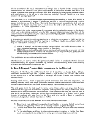   13
We will examine how this would affect oil revenue in Niger Delta of Nigeria, and the consequences to
other economic and social structures, particularly in Nigeria. If their policies succeed, there would be a
change in revenue to the Nigerian government. Also, what would be the consequences to other economic
and social structures in the US and in other countries, particularly Nigeria? Would this be a viable
direction with global perspectives?
This is because 97% of total Nigerian federal government revenue comes from oil export, 40% of which is
exported to North America — another 23% to Europe and 16% to the Far Eastern countries, including
Japan, South Korea, and China. Thus, if Gore and Obama’s proposals succeed in the U.S. (and are
emulated in Far Eastern countries later), it would mean the end of oil revenue for the Nigerian
government — in a sense, a severe blow to them.
We will balance the global consequences of the proposal with the national consequences for Nigeria,
which could be devastating, particularly when the US is expected to become energy independent with the
use of hydraulic fracturing technology for producing shale oil and gas by 2030, in addition to Gore/Obama
energy proposition mentioned above.
A remedy to cope with this devastating crisis could be as follows: the money saved by the US and the Far
Eastern countries as a consequence of not importing oil from Nigeria may be reserved as credits for the
Cap and Trade system, which would be donated to:
(a) Nigeria, to establish the so-called Education Center in Niger Delta region emulating Qatar, to
export educational services to nearby countries as Cuba does,
(b) ECOWAS (which includes Nigeria) to foster e-learning, e-healthcare and e-governance, etc. in its
member and other African countries with “Peace-Corps” type help from Nigeria, particularly with
the use of newly launched Nigerian domestic satellite.
This would be the win-win solution at a global scale.
After this event, we plan to continue this gaming/simulation exercise in collaborative fashion between
Columbia University and Nigerian universities, e.g., Obafemi Awolowo University, Rivers State University
of Science and Technology in Port Harcourt, etc.
6. Case 3: Regional Problem (Water management for the Nile river):
Tributaries of Nile River, the world's longest river, are 9 countries, i.e., Egypt, Sudan, Ethiopia,
Democratic Republic of Congo (DRC), Uganda, Rwanda, Kenya, Burundi, and Tanzania. The colonial
accord provides 90% of the Nile River water to only Egypt and Sudan, for which other countries now
severely dispute.
Growing water demand, driven by population growth and foreign land and water acquisitions, are
straining the Nile’s natural limits. Huge hydroelectric dams on the Nile in Ethiopia and Sudan would also
reduce the water flow to Egypt even more, where the water is the national security matter.
The land grabs shrink the food supply in famine-prone African nations and anger local farmers.
Unfortunately for Egypt, two of the favorite targets for land acquisitions are Ethiopia and Sudan, which
together occupy three-fourths of the Nile River Basin. Today’s demands for water are such that there is
little left of the river when it eventually empties into the Mediterranean. All of Egypt’s grain is either
imported or produced with water from the Nile River, and since rainfall in Egypt is negligible to
nonexistent, its agriculture is totally dependent on the Nile.
Avoiding dangerous conflicts over water will require three transnational initiatives;
1) Governments must address the population threat head-on by ensuring that all women have
access to family planning services and by providing education for girls in the region.
2) Countries must adopt more water-efficient irrigation technologies and plant less water-intensive
crops.
3) For the sake of peace and future development cooperation, the nations of the Nile River Basin
should come together to ban land grabs by foreign governments and agribusiness firms.
 
