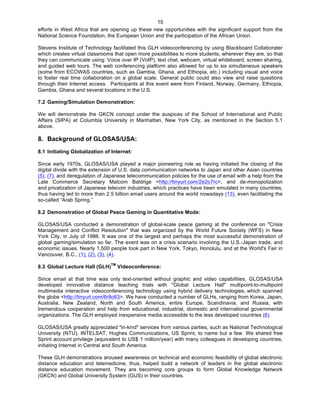   15
efforts in West Africa that are opening up these new opportunities with the significant support from the
National Science Foundation, the European Union and the participation of the African Union.
Stevens Institute of Technology facilitated this GLH videoconferencing by using Blackboard Collaborater
which creates virtual classrooms that open more possibilities to more students, wherever they are, so that
they can communicate using: Voice over IP (VoIP), text chat, webcam, virtual whiteboard, screen sharing,
and guided web tours. The web conferencing platform also allowed for up to six simultaneous speakers
(some from ECOWAS countries, such as Gambia, Ghana, and Ethiopia, etc.) including visual and voice
to foster real time collaboration on a global scale. General public could also view and raise questions
through their Internet access. Participants at this event were from Finland, Norway, Germany, Ethiopia,
Gambia, Ghana and several locations in the U.S.
7.2 Gaming/Simulation Demonstration:
We will demonstrate the GKCN concept under the auspices of the School of International and Public
Affairs (SIPA) at Columbia University in Manhattan, New York City, as mentioned in the Section 5.1
above.
8. Background of GLOSAS/USA:
8.1 Initiating Globalization of Internet:
Since early 1970s, GLOSAS/USA played a major pioneering role as having initiated the closing of the
digital divide with the extension of U.S. data communication networks to Japan and other Asian countries
(5), (7), and deregulation of Japanese telecommunication policies for the use of email with a help from the
Late Commerce Secretary Malcom Baldrige <http://tinyurl.com/2e2o7rc>, and de-monopolization
and privatization of Japanese telecom industries, which practices have been emulated in many countries,
thus having led to more than 2.5 billion email users around the world nowadays (13), even facilitating the
so-called “Arab Spring.”
8.2 Demonstration of Global Peace Gaming in Quantitative Mode:
GLOSAS/USA conducted a demonstration of global-scale peace gaming at the conference on "Crisis
Management and Conflict Resolution" that was organized by the World Future Society (WFS) in New
York City, in July of 1986. It was one of the largest and perhaps the most successful demonstration of
global gaming/simulation so far. The event was on a crisis scenario involving the U.S.-Japan trade, and
economic issues. Nearly 1,500 people took part in New York, Tokyo, Honolulu, and at the World's Fair in
Vancouver, B.C., (1), (2), (3), (4).
8.3 Global Lecture Hall (GLH)
TM
Videoconference:
Since email at that time was only text-oriented without graphic and video capabilities, GLOSAS/USA
developed innovative distance teaching trials with "Global Lecture Hall" multipoint-to-multipoint
multimedia interactive videoconferencing technology using hybrid delivery technologies, which spanned
the globe <http://tinyurl.com/6r8c63>. We have conducted a number of GLHs, ranging from Korea, Japan,
Australia, New Zealand, North and South America, entire Europe, Scandinavia, and Russia, with
tremendous cooperation and help from educational, industrial, domestic and international governmental
organizations. The GLH employed inexpensive media accessible to the less developed countries (6).
GLOSAS/USA greatly appreciated "in-kind" services from various parties, such as National Technological
University (NTU), INTELSAT, Hughes Communications, US Sprint, to name but a few. We shared free
Sprint account privilege (equivalent to US$ 1 million/year) with many colleagues in developing countries,
initiating Internet in Central and South America.
These GLH demonstrations aroused awareness on technical and economic feasibility of global electronic
distance education and telemedicine, thus, helped build a network of leaders in the global electronic
distance education movement. They are becoming core groups to form Global Knowledge Network
(GKCN) and Global University System (GUS) in their countries.
 
