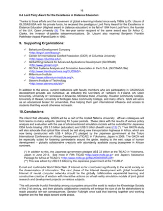   16
8.4 Lord Perry Award for the Excellence in Distance Education:
Thanks to those efforts and the movement of global e-learning initiated since early 1980s by Dr. Utsumi of
GLOSAS/USA with his private funds, he received the prestigious Lord Perry Award for the Excellence in
Distance Education (Highest award in distance education) in the fall of 1994 from Lord Perry, the founder
of the U.K. Open University (9). The two-year senior recipient of the same award was Sir Arthur C.
Clarke, the inventor of satellite telecommunications. Dr. Utsumi also received Benjamin Franklin
Pathfinder Award: Planet Earth in 1999.
9. Supporting Organizations:
ü Baharicom Development Company
<http://tinyurl.com/lkszouj>,
ü Center for International Conflict Resolution (CICR) of Columbia University
<http://www.columbia.edu>,
ü Global Ring Network for Advanced Applications Development (GLORIAD)
<http://www.gloriad.org/>,
ü GLObal Systems Analysis and Simulation Association in the U.S.A. (GLOSAS/USA)
<http://www.friends-partners.org/GLOSAS/>,
ü Millennium Institute
<http://www.millennium-institute.org/>,
ü Stevens Institute of Technology
<http://www.stevens.edu/sit/>
In addition to the above, current institutions with faculty members who are participating in GKCN/GUS
development projects are numerous; as including the University of Tampere in Finland, UK Open
University, University of Tennessee in Knoxville, Montana State University, Houston Community College,
University of Hawaii, University of Michigan, Maui Community College, and many others. GUS will serve
as an educational broker for universities, thus helping them gain international influence and access to
students that they would otherwise not reach.
10.Conclusions:
We intend that ultimately, GKCN will be a part of the United Nations University. African colleagues will
form teams on many subjects, planning for 3-year periods. These plans with the results of various policy
analysis and evaluation with the use of aforementioned simulation models will be submitted for Japanese
ODA funds totaling US$ 3.5 billion (education) and US$ 5 billion (health care) (15) (*). Their GKCN study
will also advocate that optical fiber should be laid along new transportation highways in Africa, which are
now being constructed with US$ 4 billion (**) pledged by the Japanese government at the Tokyo
International Conference on African Development (TICAD) in Yokohama, Japan in 2008. The GKCN will
be especially suited for fostering camaraderie around the globe, leading to the next stage of human
development -- globally collaborative creativity with abundantly available young brainpower in African
continent.
(*) In addition to this, the Japanese government pledged US$ 32 billion at the TICAD in Yokohama,
Japan in June 2013. See more in Fifth TICAD <http://www.mofa.go.jp> and Japan’s Assistance
Package for Africa at TICAD-V <http://www.mofa.go.jp/files/000005505.pdf>
(**) This was added by US$ 6.5 billion by the Japanese government at the TICAD-V.
E-mail and multimedia World Wide Web of Internet so far contributed significantly to the world society on
the dissemination of information. The next phase of the Internet development with global broadband
Internet of neural computer networks should be the globally collaborative experiential learning and
constructive creation of wisdom with interactive actions on virtual reality simulation models of joint global
research and development projects on various subjects.
This will promote trustful friendship among youngsters around the world to realize the Knowledge Society
of the 21st century, and their globally collaborative creativity will enlarge the size of pie for stakeholders to
reach peaceful win-win consequences. Senator Fulbright once said that learning together and working
together are the first steps toward world peace.
 