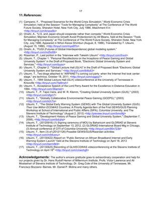   17
11.References:
	
  
(1) Campano, F., “Proposed Scenarios for the World Crisis Simulation,” World Economic Crisis
Simulation; held at the Session “Tools for Managing Complexity” at The Conference of The World
Future Society, Sheraton Hotel, New York City, July 1986, Attachment II in
<http://tinyurl.com/knaxa9o>
(2) Onishi, A., "U.S. and Japan should cooperate rather than compete," World Economic Crisis
Simulation; Maintain Economic Growth Avoid Protectionism by All Means, held at the Session “Tools
for Managing Complexity” at The Conference of The World Future Society, Sheraton Hotel, New York
City, July 1986, Appeared in Nihon Keizai Shimbun (August, 8, 1986), Translated by T. Utsumi,
(August 15, 1986), <http://tinyurl.com/mya9f7x>
(3) Onishi, A., “FUGI (Futures of Global Interdependence) global modeling system,”
<http://tinyurl.com/md5ol56>
(4) Rossman, P., Last portion in the “Interview with Takeshi Utsumi” <http://tinyurl.com/fnxxt>
(5) Utsumi, T., Chapter 1: ”Personal Recollections on the Inceptions of Peace Gaming and Global
University System” in the Draft of Proposed Book, "Electronic Global University System and
Services," <http://tinyurl.com/lyysx>
(6) Utsumi, T., Chapter 2: “"Global Lecture Hall (GLH)" in the Draft of Proposed Book "Electronic Global
University System and Services," <http://tinyurl.com/6r8c63>
(7) Utsumi, T., Two blogs attached to “ARPANET’s coming out party: when the Internet first took center
stage,” ars technica, October 18, 2011, <http://tinyurl.com/cqgjsy7>
(8) Utsumi, T., 1994 Global Lecture Hall (GLH) videoconference at the University of Tennessee in
Knoxville <http://tinyurl.com/7te8mxh>
(9) Utsumi, T., Acceptance Speech of the Lord Perry Award for the Excellence in Distance Education in
1994, <http://tinyurl.com/36amstr>
(10) Utsumi, T., P. Tapio Varis, and W. R. Klemm, "Creating Global University System (GUS)," (2003)
<http://tinyurl.com/sfgm7>
(11) Utsumi, T., "Globally Collaborative Environmental Peace Gaming (GCEPG)," (2003)
<http://tinyurl.com/k2c7a>
(12) Utsumi, T., “The Global Early Warning System (GEWS) with The Global University System (GUS):
Their Use Within ECOWAS Countries; A Priority Agenda Item of the First GEWS/GUS Planning
Workshop at School of International and Public Affairs (SIPA), Columbia University, and The
Stevens Institute of Technology” (August 2, 2012) <http://preview.tinyurl.com/bmo9ljj>
(13) Utsumi, T., "Development History of Peace Gaming and Global University System," (September 7,
2008), <http://tinyurl.com/bdcjha>
(14) Utsumi, T., (20120916) (1) Signing ceremony of MOU by Baharicom and GLORIAD at Stevens
Institute of Technology on September 13, 2012, (2) GLORIAD International Board Mtg in Chicago,
(3) Annual conference of CITI of Columbia University <http://tinyurl.com/95n723k>
(15) Utsumi, T., Item (3) of (20121126) Possible GEWS/GUS/Rwandan activities
<http://tinyurl.com/m54cxnu>
(16) Utsumi, T., (20130422) Report on “Public Seminar on African Broadband Internet and Early
Warning System Launch” held at the Stevens Institute of Technology on April 18, 2013
<http://tinyurl.com/berm8k9>
(17) Utsumi, T., (20130425) Recording of GLH/ECOWAS videoconferencing at the Stevens Institute of
Technology on April 18
th
<http://tinyurl.com/cmeohg6>
Acknowledgements: The author’s sincere gratitude goes to extraordinary cooperation and help for
our projects given by Dr. Hans Rudolf Herren of Millennium Institute, Profs. Victor Lawrence and Ali
Mostashari of Stevens Institute of Technology, Dr. Greg Cole of the University of Tennessee, Mr.
Francisco Bozzano‑Barnes, Mr. Daniel P. Molina and many others.
 