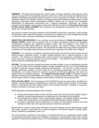   1
Synopsis
SUMMARY: The highly interconnected and coupled nature of energy, healthcare, food security, natural
resource management and sustainable economic growth have in the past stymied the effectiveness of
traditional international development efforts focused on each of these areas in isolation. The aim of this
combined research and education initiative is to engage national and international stakeholders in jointly
developing customized national sustainability simulation models that can explore the comparative
effectiveness of development interventions from a systems perspective. Specifically, the initiative
proposes to bring together young decision-makers from selected countries of the Economic Community
Of West African States (ECOWAS) with academics and development practitioners from the United
States, Asia, Europe and Africa.
We will form a coalition among the members of the ECOWAS to study their co-prosperity, which will later
be expanded to other regions of the globe. They will focus on subjects such as the management of water
in crucial river basins, education, telemedicine, and democratic processes.
OBJECTIVES AND METHODS: At our workshop we will demonstrate the Global Knowledge Center
Network (GKCN) concept of the combined use of normative (role-playing) gaming and quantitative
(model-based) simulation with distributed simulation mode under the auspices of the School of
International and Public Affairs (SIPA) of Columbia University. Our model is Nigeria, which depends
heavily on revenue from petroleum exports. We will examine the effect that energy policies regarding the
increased use of renewable energy sources around the world, especially in the USA, have on Nigeria.
PURPOSE: Our purpose is to establish a high-technology system that will train young bureaucrats and
decision-makers, particularly women, to better manage resources vital to national prosperity in their
countries. This training is for leadership skills, conflict resolution and management, negotiation around
scarce resources, increasing population and climate changes. The GKCN will foster a rational, fact-
based process for developing plans and policies.
SYSTEM: The socio-economic-energy-environment simulation models in each of participating countries
of our GKCN project will be interlinked together through broadband Internet, thus forming distributed
simulation mode with massive parallel processing simultaneously. This will form a global model for
globally collaborative analysis of issues faced by the participating stakeholders that could provoke
confrontation, and matters relevant to economic expansion and individual wellbeing. The result is a
peaceful road to increased prosperity. The Global University System (GUS) (a UNESCO program
initiated with funds from the World Bank and the NSF) is a companion global alliance of major universities
that will support GKCN in finding, collecting, model building, maintaining, and processing data.
INTELLECTUAL MERIT: We work closely with the ECOWAS through our major partner, the Millennium
Institute. Schools participating in GKCN/GUS are numerous, including Stevens Institute of Technology,
School of International and Public Affairs (SIPA) of the Columbia University, University of Tampere in
Finland, University of Tennessee, and others.
GKCN represents substantial paradigm shifts, including:
(i) Gaming and simulation based on facts and figures rather than exclusively upon insights, habits or
traditions, transforming adversaries into collaborators for confrontation prone problems;
(ii) The development of global “virtual” supercomputer capacity with globally scattered simulation
models, which would become a single global model linked through broadband Internet;
(iii) A hands-on experiential learning apparatus for people who hold leading positions and those
training for similar roles, with a special emphasis on women’s participation.
We will perform a series of face-to-face workshops and online meetings over the following years in Nile
River basin countries in east Africa for its water management, Democratic Republic of Congo (DRC),
Russia, Scandinavia, Bangladesh, Japan, etc.
The most significant contribution of this project is its transformational use of stakeholder-crafted models
for developing sustainable development strategies, leveraging an unprecedented critical mass of global
expertise for national level problem-solving. The multi-disciplinary multi-institutional project team consists
 