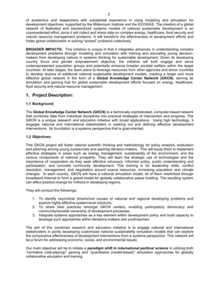   2
of academics and researchers with substantial experience in using modeling and simulation for
development objectives, supported by the Millennium Institute and the ECOWAS. The creation of a global
network of federated and standardized systems models of national sustainable development is an
unprecedented effort, since it will collect and share data on complex energy, healthcare, food security and
natural resource management problems. It will transform the effectiveness of development efforts and
foster global collaboration in solving “wicked” problems collectively.
BROADER IMPACTS: This initiative is unique in that it integrates advances in understanding complex
development problems through modeling and simulation with training and educating young decision-
makers from developing nations in systems thinking for sustainable development. Given its developing
country focus and gender empowerment objective, the initiative will both engage and serve
underrepresented population groups and potentially enhance broader societal welfare within the target
countries. At later stages, the team plans to leverage resources from other agencies and donor countries
to develop dozens of additional national sustainable development models, creating a larger and more
effective global network in the form of a Global Knowledge Center Network (GKCN), serving as
simulation and gaming hub for global sustainable development efforts focused on energy, healthcare,
food security and natural resource management.
1. Project Description:
1.1 Background:
The Global Knowledge Center Network (GKCN) is a technically sophisticated, computer-based network
that combines data from individual disciplines into practical strategies of intervention and progress. The
GKCN is a unique research and education initiative with broad applications. Using high technology, it
engages national and international stakeholders in seeking out and defining effective development
interventions. Its foundation is a systems perspective that is goal-oriented.
1.2 Objectives:
This GKCN project will foster rational scientific thinking and methodology for policy analysis, evaluation
and planning among young bureaucrats and aspiring decision-makers. This will equip them to implement
effective strategies in areas such as energy management, sustainability of the environment, and the
various components of national prosperity. They will learn the strategic use of technologies and the
importance of cooperation as they seek effective advocacy, informed policy, public understanding and
participation, and concrete community development. This training is for leadership skills, conflict
resolution, management, and negotiation around scarce resources, increasing population and climate
changes. In each country, GKCN will have a national simulation model, all of them interlinked through
broadband Internet to form a global model for globally collaborative peace building. The resulting system
can effect positive change for millions in developing regions.
They will conduct the followings;
1. To identify key/critical drivers/root causes of national and regional developing problems and
explore highly effective system-level solutions,
2. To share best practices amongst GKCN centers, enabling participatory democracy and
community/societal ownership of development processes,
3. Integrate systems approaches as a key element within development policy and build capacity to
leverage such approaches within decisions-makers and youth/women.
The aim of this combined research and education initiative is to engage national and international
stakeholders in jointly developing customized national sustainability simulation models that can explore
the comparative effectiveness of development interventions from a systems perspective. This network will
be a forum for addressing economic, social, and environmental issues.
Our main objective will be to initiate a paradigm shift in international political science in utilizing both
“normative (role-playing)” gaming and “quantitative (model-based)” simulation approaches for globally
collaborative education and training.
 