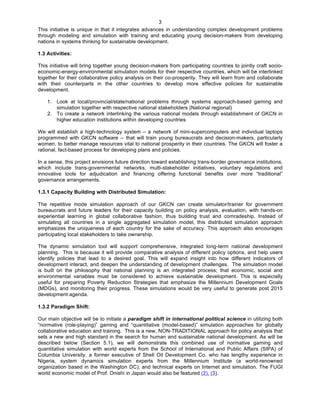   3
This initiative is unique in that it integrates advances in understanding complex development problems
through modeling and simulation with training and educating young decision-makers from developing
nations in systems thinking for sustainable development.
1.3 Activities:
This initiative will bring together young decision-makers from participating countries to jointly craft socio-
economic-energy-environmental simulation models for their respective countries, which will be interlinked
together for their collaborative policy analysis on their co-prosperity. They will learn from and collaborate
with their counterparts in the other countries to develop more effective policies for sustainable
development.
1. Look at local/provincial/state/national problems through systems approach-based gaming and
simulation together with respective national stakeholders (National regional)
2. To create a network interlinking the various national models through establishment of GKCN in
higher education institutions within developing countries
We will establish a high-technology system – a network of mini-supercomputers and individual laptops
programmed with GKCN software -- that will train young bureaucrats and decision-makers, particularly
women, to better manage resources vital to national prosperity in their countries. The GKCN will foster a
rational, fact-based process for developing plans and policies.
In a sense, this project envisions future direction toward establishing trans-border governance institutions,
which include trans-governmental networks, multi-stakeholder initiatives, voluntary regulations and
innovative tools for adjudication and financing offering functional benefits over more “traditional”
governance arrangements.
1.3.1 Capacity Building with Distributed Simulation:
The repetitive mode simulation approach of our GKCN can create simulator/trainer for government
bureaucrats and future leaders for their capacity building on policy analysis, evaluation, with hands-on
experiential learning in global collaborative fashion, thus building trust and comradeship. Instead of
simulating all countries in a single aggregated simulation model, this distributed simulation approach
emphasizes the uniqueness of each country for the sake of accuracy. This approach also encourages
participating local stakeholders to take ownership.
The dynamic simulation tool will support comprehensive, integrated long-term national development
planning. This is because it will provide comparative analysis of different policy options, and help users
identify policies that lead to a desired goal. This will expand insight into how different indicators of
development interact, and deepen the understanding of development challenges. The simulation model
is built on the philosophy that national planning is an integrated process; that economic, social and
environmental variables must be considered to achieve sustainable development. This is especially
useful for preparing Poverty Reduction Strategies that emphasize the Millennium Development Goals
(MDGs), and monitoring their progress. These simulations would be very useful to generate post 2015
development agenda.
1.3.2 Paradigm Shift:
Our main objective will be to initiate a paradigm shift in international political science in utilizing both
“normative (role-playing)” gaming and “quantitative (model-based)” simulation approaches for globally
collaborative education and training. This is a new, NON-TRADITIONAL approach for policy analysis that
sets a new and high standard in the search for human and sustainable national development. As will be
described below (Section 5.1), we will demonstrate this combined use of normative gaming and
quantitative simulation with world experts from the School of International and Public Affairs (SIPA) of
Columbia University, a former executive of Shell Oil Development Co. who has lengthy experience in
Nigeria, system dynamics simulation experts from the Millennium Institute (a world-renowned
organization based in the Washington DC), and technical experts on Internet and simulation. The FUGI
world economic model of Prof. Onishi in Japan would also be featured (2), (3).
 