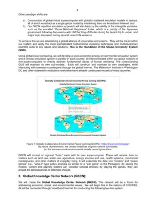   4
Other paradigm shifts are:
a) Construction of global virtual supercomputer with globally scattered simulation models in laptops,
all of which would act as a single global model by interlinking them via broadband Internet, and
b) Our GKCN repetitive simulation approach will also back up the validity of the intangible variables,
such as the so-called “Gross National Happiness” Index, which is a priority of the Japanese
government following discussions with HM the King of Bhutan during his recent trip to Japan, and
major topic discussed during several recent UN sessions.
To achieve this we are establishing a global alliance of universities and experts. They will be linked within
our system and apply the most sophisticated mathematical modeling techniques and multidisciplinary
scientific skills to key issues and solutions. This is the foundation of the Global University System
(GUS).
Using global cloud computing, we will develop a socio-economic-energy-environmental simulation system
and a climate simulation system in parallel in each country, all interconnected within our global network of
mini-supercomputers to directly address fundamental issues of human wellbeing. The corresponding
GUS will maintain its own sub-models. Each will construct and maintain its own databases, while
interacting with overseas counterparts through the global Internet. The Millennium Institute in Washington
DC and other noteworthy institutions worldwide have already constructed models of many countries.
Globally Collaborative Environmental Peace Gaming (GCEPG)
Globally Distributed Climate Simulation System
Globally Distributed Socio-Economic-Environmental Simulation System
Figure 1: Globally Collaborative Environmental Peace Gaming (GCEPG) <http://tinyurl.com/cmcjsqw>
By nature of phenomena, the climate model has to ignore national boundaries,
but the socio-economic-environmental models cannot ignore them.
GKCN will consist of regional “hubs,” each with its own supercomputer. These will receive data on
matters such as land use, water use, agriculture, energy sources and use, health systems, commercial
marketplaces, and other matters of everyday living. It will assemble the data into “models” and “peace
games” (i.e., “what-if” type policy analysis as similar to a “war game” at the Pentagon). By seeing the
models, current and aspiring leaders can consider rational choices; by playing the games, they can
project the consequences of alternate choices.
2. Global Knowledge Center Network (GKCN):
We will create the Global Knowledge Center Network (GKCN). This network will be a forum for
addressing economic, social, and environmental issues. We will begin this in the nations of ECOWAS.
All will be connected through broadband Internet for conducting the following two-tier system:
 
