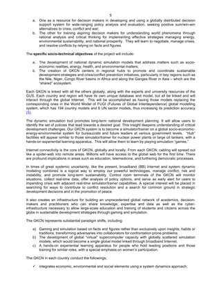   5
a. One as a resource for decision makers in developing and using a globally distributed decision
support system for wide-ranging policy analysis and evaluation, seeking positive sum/win-win
alternatives to crisis, conflict and war;
b. The other for training aspiring decision makers for understanding world phenomena through
rational analysis and critical thinking for implementing effective strategies managing energy,
environmental sustainability, and national prosperity. They will learn to negotiate, manage crises,
and resolve conflicts by relying on facts and figures.
The specific socio-technical objectives of the project will include:
a. The development of national dynamic simulation models that address matters such as socio-
economic realities, energy, health, and environmental matters;
b. The creation of GKCN centers in regional hubs to promote and coordinate sustainable
development strategies and crisis/conflict prevention initiatives, particularly in key regions such as
the Nile, Niger, Congo River basins in Africa and along the Ganges River in Asia – which are the
“shared” ecosystem.
Each GKCN is linked with all the others globally, along with the experts and university resources of the
GUS. Each country and region will have its own unique database and model, but all be linked and will
interact through the global Internet. This will be accomplished as having those models replacing the
corresponding ones in the World Model of FUGI (Futures of Global Interdependence) global modelling
system, which has 194 country models and 6 UN sector models, thus increasing its prediction accuracy
(3).
The dynamic simulation tool promotes long-term national development planning. It will allow users to
identify the set of policies that lead towards a desired goal. This insight deepens understanding of critical
development challenges. Our GKCN system is to become a simulator/trainer on a global socio-economic-
energy-environmental system for bureaucrats and future leaders at various government levels. “Hub”
facilities will appear similar to those simulator/trainer for nuclear power plants or large oil tankers, with a
hands-on experiential learning apparatus. This will allow them to learn by playing simulation “games.”
Internet connectivity is the core of GKCN, globally and locally. From each GKCN, cabling will spread out
like a spider-web into remote areas. Millions will have access to the global web for the first time. There
are profound implications in areas such as education, telemedicine, and furthering democratic processes.
In times of great systemic uncertainty, like the present, broadband (BB) Internet and system dynamic
modeling combined is a logical way to employ our powerful technologies, manage conflict, risk and
instability, and promote long-term sustainability. Control room terminals of the GKCN will monitor
situations, collect real-time data, offer analysis of policy options, and serve as early alert for users to
impending crisis with adjacent real-time simulator/trainer capabilities. A special interest will be placed in
searching for ways to contribute to conflict resolution and a search for common ground in strategic
development decisions and in the promotion of peace.
It also creates an infrastructure for building an unprecedented global network of academics, decision-
makers and practitioners who can share knowledge, expertise and data as well as the cyber-
infrastructure necessary to allow large-scale education and training of students and citizens across the
globe in sustainable development strategies through gaming and simulation.
The GKCN represents substantial paradigm shifts, including:
a) Gaming and simulation based on facts and figures rather than exclusively upon insights, habits or
traditions, transforming adversaries into collaborators for confrontation prone problems;
b) The development of global “virtual” supercomputer capacity with globally scattered simulation
models, which would become a single global model linked through broadband Internet;
c) A hands-on experiential learning apparatus for people who hold leading positions and those
training for similar roles, with a special emphasis on women’s participation.
The GKCN in each country conduct the followings;
ü integrates economic, environmental and social elements using a system dynamics approach;
 