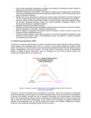   6
ü helps create sustainable development strategies and policies by simulating possible impacts of
alternative policy choices and strategic options;
ü facilitates transparency, participation, and consensus building by encouraging open consultations
with diverse stakeholders and external development partners within a common framework and an
easy-to-understand interface;
ü flexible and can be customized to address the unique needs of individual countries through the
use of a modular design where existing sectors can be modified and new sectors can be added;
ü produces output for policy documents including a national budget, national development plans,
the Country Assistance Strategy (CAS), the Poverty Reduction Strategies (PRSs) or UN
Development Assistance Framework (UNDAF);
ü generates nearly all of the MDGs indicators;
ü Develop and disseminate advanced analytical tools that support prospective and holistic strategic
planning dialogues at community, national and global levels;
ü Build a network of supporters and partners across the globe to inspire, promote, endow, and
implement holistic integrated planning;
ü Increase capacity among a broad range of partners to promote sustainable development using
advanced communication means, and establishing centers of excellence in System Dynamics
and modeling around the world.
2.1 Global University System (GUS):
The GUS is a companion global alliance of major universities that will support GKCN in finding, collecting,
model building, and processing data. GUS is to launch a trans-cultural, global-wide initiative (using
modern techniques of communication) to promote the kinds of global education that will advance peace,
justice, understanding, and human wisdom. The GUS seeks to encourage a sense of transnational
identity, a feeling of global community, which is necessary for the survival, creative growth and
constructive transformation of our species (10).
E-Learning
E-Healthcare
University
Knowledge Center
Global
Partnership
Community
Development
University: Leader of Community in
the Knowledge Society
in the 21st Century
Figure 2: University: Leader of Community in the Knowledge Society of the 21st Century
<http://tinyurl.com/kn6xg3s>
In Figure 2, the word “University” has a connotation of “universe.” Hence, the university in remote/rural
areas of developing countries ought to act as the knowledge center of their community for the eradication
of poverty and isolation through the use of advanced Information and Communication Technologies
(ICTs). The university has to provide not only e-learning and e-healthcare services to their community, but
also to lead their community development. It also ought to be the gateway for globally collaborative
research and development (as our GKCN project) as fostering the Globally Collaborative Creative
Economy in the borderless Knowledge Society of the 21st century.
 