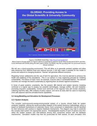   8
GLORIAD; Providing Access to
the Global Scientific & University Community
Prof. V. Lawrence, Chairman of Baharicom Development Company, October 5, 2012
Figure 4: GLORIAD World Map <http://tinyurl.com/awabmbd>
Africa Coast to Europe (ACE) (in Figure 3 above) is expected to extend to South Africa by the end of 2014, and then
to be interlinked with EASSy along the east coast of Africa. GLORIAD may then go along with it to circumvent around
African continent.
We will use a cloud-computing environment. This will allow us to generate constant updates and allow
data streaming from different local and national sources; it will also make it possible for the model to
evolve and respond to changing situations. “Games” will generate different scenarios.
Regarding human settlements and the use of land for agriculture, this must be planned to enhance the
health and wellbeing of the populations. This in our opinion is a key organizing principle for modeling
sustainability. The basins of major rivers, for example, must be used in coordinated fashion. The relevant
countries can manage the basins sustainably by regarding them as shared regional ecosystems.
In times of great systemic uncertainty, like the present, BB Internet and system dynamic modeling
combined is a logical way to employ our powerful technologies, manage conflict, risk and instability,
promoting long-term sustainability. Control room terminals of the regional hubs will monitor situations,
collecting real-time data, offer analysis of policy options, and serve as early alert for users to impending
crisis with adjacent real-time simulator/trainer capabilities.
3.2 Using Modelling and Simulation for Development Processes:
3.2.1 System Analysis:
The complex socio-economic-energy-environmental system of a country should firstly be system
analyzed, hopefully, utilizing the cause-and-effect diagram of the system dynamics methodology, which is
based on feedback mechanisms of cybernetic theory. Each component or stakeholder may be identified
for their behaviors with positive or negative feedback mechanisms. This diagram may help to subdivide
the complex total system into appropriate sectors. Knowledgeable experts of each of sectors may then
refine the system analysis and inter-relations among their component sectors with the feedback
mechanisms. Simulation models may then be constructed for their sectors. At each simulation time
 