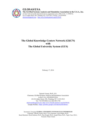 

GLOSAS/USA

The GLObal Systems Analysis and Simulation Association in the U.S.A., Inc.
(A New York non-profit educational service organization since 1988; E.I.D.: 11-2999676)
43-23 Colden Street, #9L; Flushing, NY 11355-5913; Tel/Fax: 718-939-0928
takutsumi0@gmail.com; http://www.friends-partners.org/GLOSAS

The Global Knowledge Centers Network (GKCN)
with
The Global University System (GUS)

February 17, 2014

Takeshi Utsumi, Ph.D., P.E.
Chairman, GLObal Systems Analysis and Simulation Association
in the U.S.A. (GLOSAS/USA)
43-23 Colden Street, #9L, Flushing, NY 11355-5913
Tel: 718-939-0928, Cel: 646-589-1730
takutsumi0@gmail.com, http://www.friends-partners.org/GLOSAS/
Google Profiles <https://profiles.google.com/takutsumi0/about>

Secretariat, Emerging GLOBAL UNIVERSITY SYSTEM (GUS) CONSORTIUM
Chairman: Takeshi Utsumi, Ph.D.; Vice Chairman: Louis Padulo, Ph.D.;
Board Members: David Johnson, Ph.D., Peter Knight, Ph.D., Joseph Pelton, Ph.D., Tapio Varis, Ph.D.;
Treasurer: Hisae Utsumi

 