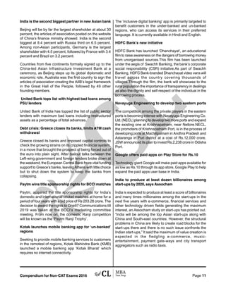 Compendium for Non-CAT Exams 2016 Page 11
India is the second biggest partner in new Asian bank
Beijing will be by far the largest shareholder at about 30
percent, the articles of association posted on the website
of China’s finance ministry showed. India is the second
biggest at 8.4 percent with Russia third on 6.5 percent.
Among non-Asian participants, Germany is the largest
shareholder with 4.5 percent, followed by France with 3.4
percent and Brazil on 3.2 percent.
Countries from five continents formally signed up to the
China-led Asian Infrastructure Investment Bank at a
ceremony, as Beijing steps up its global diplomatic and
economic role. Australia was the first country to sign the
articles of association creating the AIIB’s legal framework
in the Great Hall of the People, followed by 49 other
founding members.
United Bank tops list with highest bad loans among
PSU lenders
United Bank of India has topped the list of public sector
lenders with maximum bad loans including restructured
assets as a percentage of total advances.
Debt crisis: Greece closes its banks, limits ATM cash
withdrawal
Greece closed its banks and imposed capital controls to
check the growing strains on its crippled financial system,
in a move that brought the prospect of being forced out of
the euro into plain sight. After bailout talks between the
Left-wing government and foreign lenders broke down at
the weekend, the European Central Bank froze vital funding
support to Greece’s banks, leaving Athens with little choice
but to shut down the system to keep the banks from
collapsing.
Paytm wins title sponsorship rights for BCCI matches
Paytm, acquired the title sponsorship rights for India’s
domestic and international cricket matches at home for a
period of four years with a bid price of Rs 203.28 crore. The
decision to award the rights to One97 Communications till
2019 was taken at the BCCI’s marketing committee
meeting. From now on, the domestic Ranji competition
will be known as the ‘Paytm Ranji Trophy’.
Kotak launches mobile banking app for ‘un-banked’
regions
Seeking to provide mobile banking services to customers
in the remotest of regions, Kotak Mahindra Bank (KMB)
launched a mobile banking app ‘Kotak Bharat’ which
requires no internet connectivity.
The ‘inclusive digital banking’ app is primarily targeted to
benefit customers in the under-banked and un-banked
regions, who can access its services in their preferred
language. It is currently available in Hindi and English.
HDFC Bank’s new initiative
HDFC Bank has launched ‘Dhanchayat’, an educational
film to raise awareness on the dangers of borrowing money
from unorganised sources.This film has been launched
under the aegis of Swachh Banking, the bank’s corporate
social responsibility (CSR) initiative.As part of Swachh
Banking, HDFC Bank-branded Dhanchayat video vans will
travel across the country covering thousands of
villages.Through the film, the bank will showcase to the
rural population the importance of transparency in dealings
as also the dignity and self-respect of the individual in the
borrowing process.
Navayuga Engineering to develop two eastern ports
The competition among the private players in the eastern
ports is becoming intense with Navayuga Engineering Co.
Ltd. (NECL) planning to develop two more ports and expand
the existing one at Krishnapatnam, near Nellore.NECL,
the promoters of Krishnapatnam Port, is in the process of
developing ports at Machilipatnam in Andhra Pradesh and
Astaranga in Puri district at a cost of Rs.12,000 crore.
JSW announced its plan to invest Rs.2,238 crore in Odisha
Port.
Google offers paid apps on Play Store for Rs.10
Technology giant Google will make paid apps available for
as low as Rs.10 through its app store, Google Play to help
expand the paid apps user base in India.
India to produce at least dozen billionaires among
start-ups by 2020, says Assocham
India is expected to produce at least a score of billionaires
and many times millionaires among the start-ups in the
next five years with e-commerce, financial services and
other technology driven fields generating the maximum
interest, an Assocham study on start-ups has pointed out.
“India will be among the top Asian start-ups along with
China and South-east countries. However, the structural
problems in China are likely to create road blocks for the
start-ups there and there is no such issue confronts the
Indian start-ups,” It said the maximum of value creation is
expected in the fledgling e-commerce, music-
entertainment, payment gate-ways and city transport
aggregators such as radio taxis.
 