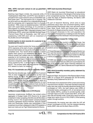 Compendium for Non-CAT Exams 2016Page 12
RINL, NTPC mull joint venture to set up greenfield
power plant
Rashtriya Ispat Nigam Limited, the corporate entity of
Visakhapatnam Steel Plant, and NTPC have decided in-
principle to form a joint venture to set up a Greenfield coal-
fired power plant. “The discussions are in progress. We
are yet to work out nitty-gritty of our understanding though
both the companies are in agreement that it is mutually
beneficial,”. RINL is keen on establishing below 1,000 MW
plant with supercritical technology on its premises at
Ukkunagaram by allotting around 400 acres to meet its
future power requirement. RINL, a Navratna company, owns
25,000 acres. NTPC, which has 2,000 MW Simhadri Super
Thermal Power Plant at Parawada, near VSP and is
establishing 4,000 MW plant with an investment of
Rs.24,000 crore at Pudimadaka.
Central registry to store records of a customer to be
established this month
You soon won’t need to endure the ‘know your customer’
(KYC) rigmarole at the start of every relationship with a
financial intermediary as long as the verification has been
completed once. Your record will be stored in a central
registry that’s going to be established this month. The
finance ministry has notified rules for the entity, which is
expected to be functional very soon, cutting down on
paperwork and red tape in financial transactions. “Banks,
insurance companies, stock market intermediaries would
all be covered by this,” a senior finance ministry official
told ET. The process starts with the customer furnishing
KYC details to a bank, for instance.
Only 15% households use LPG in rural India: NSSO
More than two decades ago, nearly two-thirds of rural and
16% of urban households used kerosene as their main
lighting source. By 2012, this dependency came down
substantially and the proportion of households using
electricity for lighting shot up, according to a report by
NSSO. However, for cooking, a large proportion of rural
households continued to use traditional fuels during the
period while urban areas registered a substantial increase
in the use of LPG.
SoftBank invests Rs 630 crore in OYO Rooms
Japanese conglomerate SoftBank has picked online
aggregator of budget hotels OYO Rooms for its latest
investment in India, by leading a Rs 630-crore ($100-million)
funding round in the Gurgaon-based company.Existing
investors Lightspeed Venture Partners, Sequoia Capital
India and Greenoaks Capital also participated in this
investment round that is designed to help OYO establish a
lead over rivals such as Tiger Global-backed Zo Rooms.
HDFC bank launches Dhanchayat
HDFC Bank Ltd. launched ‘Dhanchayat’ an educational
film to raise awareness on the dangers of borrowing money
from unorganised sources. This film has been launched
under the aegis of Swachch Banking, the Bank’s CSR
initiative for rural India.
As part of Swachch Banking, which aims to raise
awareness about clean and convenient banking, HDFC
Bank-branded Dhanchayat video vans will travel across
East, West, South, North and Central India, covering
thousands of villages across the country. Through the film,
the bank will showcase to the rural population the
importance of transparency in dealings as also the dignity
and self-respect of the individual in the borrowing process.
UTI Mutual Fund crosses Rs 1-trillion mark
UTI Mutual Fund, the country’s oldest fund house, has
attained an asset base of over Rs one lakh crore with about
one crore investor accounts and is now targetting leadership
positions across various segments.
UTI Asset Management Company’s Managing Director Leo
Puri said that besides expanding its presence to smaller
cities, the fund house is also looking to bolster its offerings
in terms of pension and offshore market products.
UTI AMC was carved out of the erstwhile Unit Trust of India
as a mutual fund in February 2003 and is promoted by the
four of the largest public sector financial institutions as
sponsors — SBI, LIC, Bank of Baroda and Punjab National
Bank.
RBI’s third bi-monthly monetary policy statement by
Raghuram Rajan
Raghuram Rajan, the Governor of the Reserve Bank of India
(RBI) on 4 August 2015 presented the 3rd Bi-monthly
Monetary Policy Statement for 2015-15.
On the basis of an assessment of the current and evolving
macroeconomic situation, it has been decided to keep the
policy repo rate under the liquidity adjustment facility (LAF)
unchanged at 7.25%, the cash reserve ratio (CRR) of
scheduled banks unchanged at 4% of net demand and
time liability (NDTL), continue to provide liquidity under
overnight repos at 0.25% of bank-wise NDTL at the LAF
repo rate and liquidity under 14-day term repos as well as
longer term repos of up to 0.75% of NDTL of the banking
system through auctions.
Consequently, the reverse repo rate under the LAF will
remain unchanged at 6.25%, and the marginal standing
facility (MSF) rate and the Bank Rate at 8.25%.
 