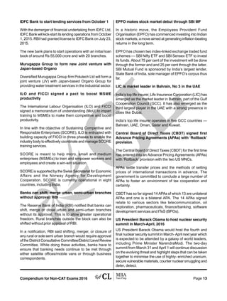 Compendium for Non-CAT Exams 2016 Page 13
IDFC Bank to start lending services from October 1
With the demerger of financial undertaking from IDFC Ltd,
IDFC Bank will kick-start its lending operations from October
1, 2015. RBI had granted license to IDFC Bank on July 23,
2015.
The new bank plans to start operations with an initial loan
book of around Rs 55,000 crore and with 20 branches.
Murugappa Group to form new Joint venture with
Japan-based Organo
Diversified Murugappa Group firm Polutech Ltd will form a
joint venture (JV) with Japan-based Organo Group for
providing water treatment services in the industrial sector.
ILO and FICCI signed a pact to boost MSME
productivity
The International Labour Organisation (ILO) and FICCI
signed a memorandum of understanding (MoU) to impart
training to MSMEs to make them competitive and boost
productivity.
In line with the objective of Sustaining Competitive and
Responsible Enterprises (SCORE), ILO is entrusted with
building capacity of FICCI in three phases to enable the
industry body to effectively coordinate and manage SCORE
training services.
SCORE is meant to help micro, small and medium
enterprises (MSMEs) to train and empower workers and
employees and create a win-win situation.
SCORE is supported by the Swiss Secretariat for Economic
Affairs and the Norway Agency for Development
Cooperation. SCORE is currently operational in eight
countries, including India.
Banks can shift; merge urban, semi-urban branches
without approval: RBI
The Reserve Bank of India (RBI) notified that banks can
shift, merge or close urban and semi-urban branches
without its approval. This is to allow greater operational
freedom. Rural branches outside the block can also be
shifted without prior approval of RBI.
In a notification, RBI said shifting, merger, or closure of
any rural or sole semi urban branch would require approval
of the District Consultative Committee/District Level Review
Committee. While doing these activities, banks have to
ensure that banking needs continue to be met through
either satellite offices/mobile vans or through business
correspondents.
EPFO makes stock market debut through SBI MF
In a historic move, the Employees Provident Fund
Organisation (EPFO) has commenced investing into Indian
stock markets, a move aimed at generating inflation-beating
returns in the long term.
EPFO has chosen two index-linked exchange traded fund
schemes — SBI Nifty ETF and SBI Sensex ETF to invest
its funds. About 75 per cent of the investment will be done
through the former and and 25 per cent through the latter.
SBI Mutual Fund is sponsored by India’s largest lender,
State Bank of India, sole manager of EPFO’s corpus thus
far.
LIC is market leader in Bahrain, No 3 in the UAE
India’s top life insurer, Life Insurance Corporation (LIC) has
emerged as the market leader in Bahrain, part of the Gulf
Cooperation Council (GCC). It has also emerged as the
third largest player in the UAE with a strong presence in
cities like Dubai.
India’s top life insurer operates in five GCC countries —
Bahrain, UAE, Oman, Qatar and Kuwait.
Central Board of Direct Taxes (CBDT) signed first
Advance Pricing Agreements (APAs) with ‘Rollback’
provision.
The Central Board of Direct Taxes (CBDT) for the first time
has entered into an Advance Pricing Agreements (APAs)
with ‘Rollback’ provision with the two US MNCs.
APAs settle transfer prices and the methods of setting
prices of international transactions in advance. The
government is committed to conclude a large number of
APAs to foster an environment of tax cooperation and
certainty.
CBDT has so far signed 14 APAs of which 13 are unilateral
APAs and one is a bilateral APA. The 14 APAs signed
relate to various sectors like telecommunication, oil
exploration, pharmaceuticals, finance/banking, software
development services and ITeS (BPOs).
US President Barack Obama to host nuclear security
summit in March-April, 2016
US President Barack Obama would host the fourth and
final nuclear security summit in March- April next year which
is expected to be attended by a galaxy of world leaders,
including Prime Minister NarendraModi. The two-day
summit from March 31 and April 1 will continue discussion
on the evolving threat and highlight steps that can be taken
together to minimise the use of highly- enriched uranium,
secure vulnerable materials, counter nuclear smuggling and
deter, detect.
 