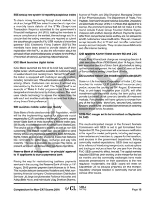 Compendium for Non-CAT Exams 2016 Page 15
BSEsetsupnewsystemforreportingsuspicioustrades
To check money laundering through stock markets, top
stock exchange BSE has asked its members to report on
a monthly basis details of the STRs (Suspicious
Transaction Reports) submitted to the government’s
Financial Intelligence Unit (FIU). Asking the members to
ensure compliance at the earliest, the exchange said in a
circular that the trading members are required to submit
the data through a specific FIU-STR module of the online
gateway BSE Electronic Filing System (BEFS).The
members have been asked to provide details of their
registration with the FIU, as also the information about the
principal officer and the designated directors for the PMLA
(Prevention of Money Laundering Act) compliance.
ICICI Bank launches digital locker
ICICI Bank launched the first of its kind fully automated
digital locker, which would be available to customers even
on weekends and post banking hours. Named ‘Smart Vault’,
the locker is equipped with multi-layer security system,
including biometric and PIN authentication and debit cards,
among others. Customers can access it without any
intervention by the branch staff. The ‘Smart Vault’ is an
example of ‘Make In India’ programme as it has been
designed and manufactured by Indian partners. The vault
uses robotic technology to access the lockers from the
safe vault and enables customers to access their lockers
at any time of their preference.
SBI launches mobile wallet app ‘Buddy’
State Bank of India also launched SBI Foundation, which
will be the implementing agency for corporate social
responsibility (CSR) activities of the lender. Country’s largest
lender State Bank of India launched a mobile wallet app,
SBI Buddy, in collaboration with Accenture and MasterCard.
The service will be available to existing as well as non-SBI
customers. The mobile wallet app can be used to send
money to new and registered customers, book for movies,
flights, hotels as well as for shopping. It also has features
like reminders to settle dues, recharge and pay bills
instantly. The app is available on Google Play Store, at
present, and soon will be launched on Apple App Store.
Reserve Bank of India granted ‘in-principle’ approval
to 11 applicants to start a payments bank
Paving the way for revolutionizing cashless payments
services in the country, the Reserve Bank of India on 19th
August, 2015 granted payment bank licences to 11 firms.
This includes telecom companies Vodafone and Airtel; non-
banking financial company Cholamandalam Distribution
Services Ltd; large conglomerates Reliance Industries and
Aditya Birla Nuvo; and individuals Vijay Shekhar Sharma,
founder of Paytm, and Dilip Shanghvi, Managing Director
of Sun Pharmaceuticals. The Department of Posts, Fino
Paytech, Tech Mahindra and National Securities Depository
Ltd also made the cut. Of the 41 entities that applied for a
licence, the prominent names that did not make it in this
round include Future Group Founder Kishore Biyani,
Videocon d2h and MG George Muthoot. Payments banks
differ from conventional banks as they are not allowed to
lend to customers or issue credit cards. They can, however,
accept deposits of up to ?1 lakh and can offer current and
savings account deposits. They can also issue debit cards
and offer internet banking.
IDBI appoints Kishor Kharat as new MD and CEO
Kishor Piraji Kharat took charge as managing director &
chief executive officer of IDBI Bank Ltd on 14 August. Karat
was executive director of Union Bank of India before taking
up the current assignment. He had spent 30 years at Bank
of Baroda before joining Union Bank of India.
LIC launches maiden unit linked insurance plan (ULIP)
State-run Life Insurance Corporation of India (LIC) has
launched its maiden ULIP (unit-linked insurance plan)
product across the country on 19th
August. Endowment
Plus, a unit-linked insurance plan (ULIP), will offer
investment-cum-insurance during the term policy and
provide due benefit of risk cover and benefits of investment
markets. Policyholders will have options to choose from
any of the four funds - bond fund, secured fund, balance
fundandgrowthfund-andaddedconveniencesof switching
between these funds, he added.
SEBI-FMC merger set to be formalized on September
28, 2015
The much-anticipated merger of the Forward Markets
Commission with SEBI is set to get formalised from
September 28. The government will soon issue a notification
in this regard for market participants, including exchanges,
intermediaries and members to prepare for the transition,
said sources in the government department. Belying
commodity market expectations, SEBI does not appear
to be in favour of introducing new products, such as options
and trading on indices at least for one year from the day
FMC-SEBI comes into effect, he said. The capital markets
regulator SEBI has been working on the merger for the last
six months and the commodity exchanges have made
separate presentations on their operations to the new
regulator. Incidentally, the SEBI board will meet on
September 24 to discuss progress on the merger,
regulatory changes needed in commodity market and
various other issues.
 