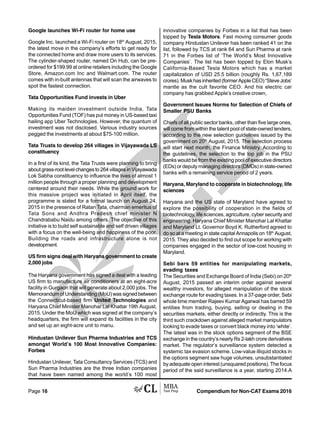Compendium for Non-CAT Exams 2016Page 16
Google launches Wi-Fi router for home use
Google Inc. launched a Wi-Fi router on 18th
August, 2015,
the latest move in the company’s efforts to get ready for
the connected home and draw more users to its services.
The cylinder-shaped router, named On Hub, can be pre-
ordered for $199.99 at online retailers including the Google
Store, Amazon.com Inc and Walmart.com. The router
comes with in-built antennas that will scan the airwaves to
spot the fastest connection.
Tata Opportunities Fund invests in Uber
Making its maiden investment outside India, Tata
Opportunities Fund (TOF) has put money in US-based taxi
hailing app Uber Technologies. However, the quantum of
investment was not disclosed. Various industry sources
pegged the investments at about $75-100 million.
Tata Trusts to develop 264 villages in Vijayawada LS
constituency
In a first of its kind, the Tata Trusts were planning to bring
about grass-root level changes to 264 villages in Vijayawada
Lok Sabha constituency to influence the lives of almost 1
million people through a proper planning and development
centered around their needs. While the ground work for
this massive project was initiated in April itself, the
programme is slated for a formal launch on August 24,
2015 in the presence of Ratan Tata, chairman emeritus of
Tata Sons and Andhra Pradesh chief minister N
Chandrababu Naidu among others. The objective of this
initiative is to build self sustainable and self driven villages
with a focus on the well-being and happiness of the poor.
Building the roads and infrastructure alone is not
development.
US firm signs deal with Haryana government to create
2,000 jobs
The Haryana government has signed a deal with a leading
US firm to manufacture air conditioners at an eight-acre
facility in Gurgaon that will generate about 2,000 jobs. The
Memorandum of Understanding (MoU) was signed between
the Connecticut-based firm United Technologies and
Haryana Chief Minister Manohar Lal Khattar 19th August,
2015. Under the MoU which was signed at the company’s
headquarters, the firm will expand its facilities in the city
and set up an eight-acre unit to manu.
Hindustan Unilever Sun Pharma Industries and TCS
amongst World’s 100 Most Innovative Companies:
Forbes
Hindustan Unilever, Tata Consultancy Services (TCS) and
Sun Pharma Industries are the three Indian companies
that have been named among the world’s 100 most
innovative companies by Forbes in a list that has been
topped by Tesla Motors. Fast moving consumer goods
company Hindustan Unilever has been ranked 41 on the
list, followed by TCS at rank 64 and Sun Pharma at rank
71 in the Forbes list of ‘The World’s Most Innovative
Companies’. The list has been topped by Elon Musk’s
California-Based Tesla Motors which has a market
capitalization of USD 25.5 billion (roughly Rs. 1,67,189
crores).Muskhasinherited(formerAppleCEO)“SteveJobs’
mantle as the cult favorite CEO. And his electric car
company has grabbed Apple’s creative crown,
Government Issues Norms for Selection of Chiefs of
Smaller PSU Banks
Chiefs of all public sector banks, other than five large ones,
will come from within the talent pool of state-owned lenders,
according to the new selection guidelines issued by the
government on 20th
August, 2015. The selection process
will start next month, the Finance Ministry. According to
the guidelines, the selection to the top job in the PSU
banks would be from the existing pool of executive directors
(EDs) or deputy managing directors (DMDs) in state-owned
banks with a remaining service period of 2 years.
Haryana, Maryland to cooperate in biotechnology, life
sciences
Haryana and the US state of Maryland have agreed to
explore the possibility of cooperation in the fields of
biotechnology, life sciences, agriculture, cyber security and
engineering. Haryana Chief Minister Manohar Lal Khattar
and Maryland Lt. Governor Boyd K. Rutherford agreed to
do so at a meeting in state capital Annapolis on 18th
August,
2015. They also decided to find out scope for working with
companies engaged in the sector of low-cost housing in
Maryland.
Sebi bars 59 entities for manipulating markets,
evading taxes
The Securities and Exchange Board of India (Sebi) on 20th
August, 2015 passed an interim order against several
wealthy investors, for alleged manipulation of the stock
exchange route for evading taxes. In a 37-page order, Sebi
whole time member Rajeev Kumar Agarwal has barred 59
entities from trading, buying, selling or dealing in the
securities markets, either directly or indirectly. This is the
third such crackdown against alleged market manipulators
looking to evade taxes or convert black money into ‘white’.
The latest was in the stock options segment of the BSE
exchange in the country’s nearly Rs 2-lakh crore derivatives
market. The regulator’s surveillance system detected a
systemic tax evasion scheme. Low-value illiquid stocks in
the options segment saw huge volumes, unsubstantiated
by adequate open interest (unsquared positions). The focus
period of the said surveillance is a year, starting 2014.A
 