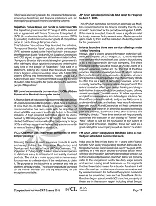 Compendium for Non-CAT Exams 2016 Page 17
reference is also being made to the enforcement directorate,
income tax department and financial intelligence unit, for
investigating a probable money laundering scheme.
Rajasthan, Future Group join hands to modernise PDS
The Rajasthan government on 21st
August, 2015, entered
into an agreement with Future Consumer Enterprise Ltd.
(FCEL) to modernise the public distribution system (PDS)
by providing multi-brand consumer goods at competitive
prices to public through fair price shops.
Chief Minister Vasundhara Raje launched the initiative,
“Annapurna Bhandar Yojna”, a public private partnership
(PPP) scheme touted as the first of its kind in the country
after Rajasthan State Food and Civil Supplies Corporation
and FCEL signed an agreement at the chief minister’s office.
“Annapurna Bhandar Yojna would strengthen government’s
effort in bringing about a positive change and bettering the
daily lives of the people of Rajasthan,” Raje said in a
statement, adding she hoped that this would become
India’s biggest entrepreneurship drive with 5,000 FPS
dealers turning into entrepreneurs. Future Group CEO
Kishore Biyani said: “We are committed to take the benefits
of modern retail through the fair prices shops to the common
people of Rajasthan.”
RBI panel recommends conversion of UCBs (Urban
Cooperative Banks) into regular banks
AReserveBankofIndiapanelhasrecommendedconversion
of Urban Cooperative Banks (UCBs), which have a revenue
of more than Rs 20,000 crores into regular banks. The
recommendation has been made with the objective of
allowing UCBs to grow and proliferate further for financial
inclusion. A high powered committee report on UCBs
headed by RBI deputy governor R Gandhi, has however
clarified that the conversion will not be compulsory for large
UCBs and they can continue the way they operate currently
in terms of balance sheet or asset size.
IRDAI Chairman asks insurance companies to offer
simpler policies
Stressing the need to reach insurance products to each
and every Indian, the Insurance Regulatory and
Development Authority of India (IRDAI) Chairman, T.S.
Vijayan on 21st
August, 2015 asked insurance companies
to distribute easy to understand and easily claimed
products. The trick is to make appropriate schemes easy
for customers to understand and if the need arises, to claim
it. The purpose of the industry is to cover risk and ride on
platforms already created. The insurance products launched
by the Prime Minister did this by responding to the
ecosystem available.
AP Shah panel recommends MAT relief to FIIs prior
to April 1, 2015
The AP Shah committee on minimum alternate tax (MAT)
has recommended to the finance ministry that the levy
shouldn’t be imposed for the period preceding April 1, 2015.
If this view is accepted, it would mean a significant relief
for foreign investors facing several years of levies on capital
gains made by them and the resolution of a knotty problem
for the government.
Infosys launches three new service offerings under
‘Aikido’ branding
Infosys, India’s second largest information technology (IT)
services company, on 20th
August, 2015, launched three
new services which would work as a catalyst in positioning
it as a next-generation services company. The three
initiatives together would be known as ‘Aikido’, name of a
popular Japanese martial art. ‘Ki’, the first of the three
services, stands for knowledge-based IT, which captures
the knowledge within an organisation, its people, structure
andsystemsoveralongperiodoftime.Thecompanyintends
to offer this as a part of consulting services, which is
currently headed by company veteran Sanjay Purohit.‘Do’
refers to services offering on design thinking and design-
led initiatives that would help in understanding and defining
a client’s problems. The third service, ‘Ai’ refers to platforms
and platforms-as-a-service to build intelligent solutions. “Ai,
Ki and Do combine into Aikido and just as Aikido aims to
understand the forces, and redirect these into a fundamental
strength, our Ai, Ki and Do services will help combine the
knowledge and energy in an enterprise towards its strategic
path and priorities,” said Vishal Sikka, chief executive and
managing director. “These three services will help us greatly
accelerate the execution of our strategy of ‘Renew’ and
‘New’, which is built on the foundation of our culture of
learning and innovation. Together, these can work as a
great catalyst for our company as well as clients,” he added.
FM Arun Jaitley inaugurates Bandhan Bank as full-
fledged scheduled commercial bank
India gets its first private bank in 11 years with Finance
Minister Arun Jaitley inaugurating Bandhan Bank as a full-
fledged scheduled commercial bank on 23rd
August, 2015,
ushering in a new era in country’s financial sector, which
will now see innovation taking the centrestage to reach out
to the unbanked population. Bandhan Bank will primarily
cater to the unorganized sector like daily wage earners
and women running small businesses — the segments
that had been its borrowers for a decade. As a bank, it will
also offer savings, remittance and insurance services and
try to raise its stake in the bottom of the pyramid customers
even as the established ones such as State Bank of India.
Bandhan begun operation with 500 branches, a majority of
these are in the eastern region including West Bengal.
 
