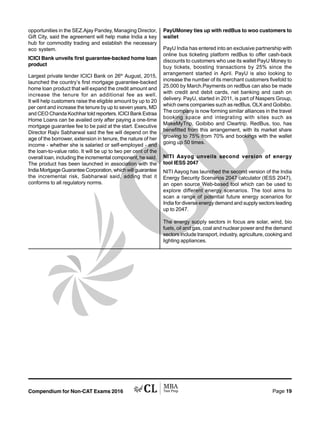 Compendium for Non-CAT Exams 2016 Page 19
opportunities in the SEZ.Ajay Pandey, Managing Director,
Gift City, said the agreement will help make India a key
hub for commodity trading and establish the necessary
eco system.
ICICI Bank unveils first guarantee-backed home loan
product
Largest private lender ICICI Bank on 26th
August, 2015,
launched the country’s first mortgage guarantee-backed
home loan product that will expand the credit amount and
increase the tenure for an additional fee as well.
It will help customers raise the eligible amount by up to 20
per cent and increase the tenure by up to seven years, MD
and CEO Chanda Kochhar told reporters. ICICI Bank Extraa
Home Loans can be availed only after paying a one-time
mortgage guarantee fee to be paid at the start. Executive
Director Rajiv Sabharwal said the fee will depend on the
age of the borrower, extension in tenure, the nature of her
income - whether she is salaried or self-employed - and
the loan-to-value ratio. It will be up to two per cent of the
overall loan, including the incremental component, he said.
The product has been launched in association with the
IndiaMortgageGuaranteeCorporation,whichwillguarantee
the incremental risk, Sabharwal said, adding that it
conforms to all regulatory norms.
PayUMoney ties up with redBus to woo customers to
wallet
PayU India has entered into an exclusive partnership with
online bus ticketing platform redBus to offer cash-back
discounts to customers who use its wallet PayU Money to
buy tickets, boosting transactions by 25% since the
arrangement started in April. PayU is also looking to
increase the number of its merchant customers fivefold to
25,000 by March.Payments on redBus can also be made
with credit and debit cards, net banking and cash on
delivery. PayU, started in 2011, is part of Naspers Group,
which owns companies such as redBus, OLX and Goibibo.
The company is now forming similar alliances in the travel
booking space and integrating with sites such as
MakeMyTrip, Goibibo and Cleartrip. RedBus, too, has
benefitted from this arrangement, with its market share
growing to 75% from 70% and bookings with the wallet
going up 50 times.
NITI Aayog unveils second version of energy
tool IESS 2047
NITI Aayog has launched the second version of the India
Energy Security Scenarios 2047 calculator (IESS 2047),
an open source Web-based tool which can be used to
explore different energy scenarios. The tool aims to
scan a range of potential future energy scenarios for
India for diverse energy demand and supply sectors leading
up to 2047.
The energy supply sectors in focus are solar, wind, bio
fuels, oil and gas, coal and nuclear power and the demand
sectors include transport, industry, agriculture, cooking and
lighting appliances.
 