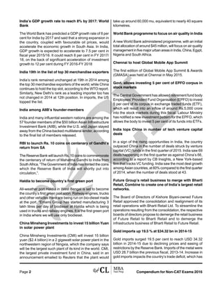Compendium for Non-CAT Exams 2016Page 2
India’s GDP growth rate to reach 8% by 2017: World
Bank
The World Bank has predicted a GDP growth rate of 8 per
cent for India by 2017 and said that a strong expansion in
the country, coupled with favourable oil prices, would
accelerate the economic growth in South Asia. In India,
GDP growth is expected to accelerate to 7.5 per cent in
fiscal year 2015/16. It could reach 8 per cent in FY 2017/
18, on the back of significant acceleration of investment
growth to 12 per cent during FY 2016-FY 2018
India 19th in the list of top 30 merchandise exporters
India’s rank remained unchanged at 19th in 2014 among
the top 30 merchandise exporters of the world, while China
continues to hold the top slot, according to the WTO report.
Similarly, New Delhi’s rank as a leading importer too has
not changed in 2014 at 12th position. In imports, the US
topped the list.
India among AIIB’s founder-members
India and many influential western nations are among the
57 founder members of the $50 billion Asian Infrastructure
Investment Bank (AIIB), while the U.S. and Japan stayed
away from the China-backed multilateral lender, according
to the final list of members released.
RBI to launch Rs. 10 coins on centenary of Gandhi’s
return from SA
The Reserve Bank will launch Rs. 10 coins to commemorate
the centenary of return of Mahatma Gandhi to India from
South Africa. “The Government of India has minted the coins
which the Reserve Bank of India will shortly put into
circulation,”.
Haldia to become country’s first green port
All-weather port Haldia in West Bengal is set to become
the country’s first green port soon. Railway engines, trucks
and other vehicles there are being run on bio-diesel made
at the port. “Emami Group has started manufacturing 3
lakh litres per day of biodiesel at Haldia which is being
used in trucks and railway engines. It is the first green port
in India where we will use only biodiesel.
China Minsheng Investments to invest 15 billion Yuan
in solar power plant
China Minsheng Investments (CMI) will invest 15 billion
yuan ($2.4 billion) in a 2 gigawatt solar power plant in the
northwestern region of Ningxia, which the company says
will be the largest such plant of its kind in the world. CMI,
the largest private investment fund in China, said in an
announcement emailed to Reuters that the plant would
take up around 60,000 mu, equivalent to nearly 40 square
kilometres.
World Bank programme to focus on air quality in India
A new World Bank administered programme, with an initial
total allocation of around $45 million, will focus on air quality
managementinfivemajorurbanareasinIndia,China,Egypt,
Nigeria and South Africa.
Chennai to host Global Mobile App Summit
The first edition of Global Mobile App Summit & Awards
(GMASA) was held at Chennai in May 2015.
Govt. allows investing 5 per cent of EPFO corpus in
stock markets
The Central Government has allowed retirement fund body
Employees’ Provident Fund Organisation (EPFO) to invest
5 per cent of its corpus in exchange traded funds (ETF),
which will result into an inflow of around Rs.5,000 crore
into the stock markets during this fiscal. Labour Ministry
has notified a new investment pattern for the EPFO, which
allows the body to invest 5 per cent of its funds into ETFs.
India tops China in number of tech venture capital
deals
In a sign of the rising opportunities in India, the country
outpaced China in the number of deals struck by venture
capital (VC) funds in the first quarter of 2015. India saw 69
deals happening in the first quarter as against China’s 66,
according to a report by CB Insights, a New York-based
firm that tracks VC funding. India saw the most deal growth
among Asian countries, at 60% compared to the first quarter
of 2014, when the number of deals stood at 43.
Future Group’s retail business to merge with Bharti
Retail, Combine to create one of India’s largest retail
networks.
The Board of Directors of Kishore Biyani-owned Future
Retail approved the consolidation and realignment of its
retail operations with Bharti Retail Ltd. To streamline the
operations resulting from the consolidation, the respective
boards of directors propose to demerge the retail business
of Future Retail to Bharti Retail and to demerge the
infrastructure business of Bharti Retail to Future Retail.
Gold imports up 19.5 % at $34.32 bn in 2014-15
Gold imports surged 19.5 per cent to reach USD 34.32
billion in 2014-15 due to declining prices and easing of
restrictions by the Reserve Bank. Imports of the metal were
USD 28.7 billion the previous fiscal, 2013-14. Increase in
gold imports impacts the country’s trade deficit, which has
 