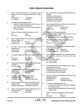 Compendium for Non-CAT Exams 2016Page 20
1. Which of the following was not occupied by the
British or the French and just remained as a buffer
state?
(a) Thailand (b) Malaysia
(c) Indonesia (d) China
2. Consider the following statements:
I. Under the Treaty of Nanking in 1842, China took
over Hong Kong from the British.
II. The Second Opium War was fought between
China and Japan.
Which of the above statements is/are correct?
(a) I (b) II
(c) I and II (d) None
3. By the Treaty of Boque, X made the British its most
favoured nation. X is
(a) South Africa (b) China
(c) Sri Lanka (d) Indonesia
4. By 1885, Vietnam was completely under the
possession of
(a) the French (b) the Dutch
(c) the British (d) the Portuguese
5. X occupied Egypt from Ottoman Turkey in 1882. X
is
(a) France (b) Portugal
(c) Belgium (d) Britain
6. The Mughal Empire reached its greatest extent under
(a) Akbar (b) Aurangzeb
(c) Shah Jahan (d) Jahangir
7. Fatwa-i-Alamgiri was created during the reign of
(a) Humayun (b) Shah Jahan
(c) Aurangzeb (d) Akbar
8. Who was the first Nizam of Hyderabad?
(a) Mujaffar Jung (b) Nasir Jung
(c) Salabat Jung (d) Chin Quilich Khan
9. Who took away the Peacock Throne from India?
(a) Nadir Shah (b) Ahmed Shah Abdali
(c) Mahmud of Ghazni (d) Muhammad Ghori
10. Whom did Chhatrapati Shivaji considered his guru?
(a) Chokhamela (b) Ramdas
(c) Tukaram (d) Eknath
Static General Awareness
11. The Treaty of Warna divided the Maratha Kingdom
between
(a) Sahuji and Sambhaji I
(b) Rajaram and Sambhaji I
(c) Rajaram and Sambhaji II
(d) Sahuji and Sambhaji II
12. Who defeated the Nizam-ul-Mulk and imposed the
Treaty of Durai Sarai on him?
(a) Sahuji (b) Sambhaji I
(c) Baji Rao I (d) Shivaji
13. Consider the following statements
I. The Marathas restored Shah Alam II on the
throne of Delhi in1772.
II. Baji Rao I was also known as Nana Saheb.
Which of the above statements is/are correct?
(a) I (b) II
(c) I and II (d) None
14. Whom did Shahuji, the king of the Maratha Kingdom,
made the Peshwa in 1713?
(a)Madhavrao (b) Bajirao I
(c) Balaji Vishwanath (d) Narayanrao
15. Jiziya, during the Mughal Empire, was a tax levied on
(a) mercantile companies like the East India
Company
(b) non-Muslim citizens
(c) money lenders
(d) all the citizens
16. The Sardeshmukhi, in the Maratha regime, was a
(a) tax levied on revenue
(b) designation equivalent to Peshwa
(c) designation lesser to Peshwa
(d) name given to the Chhatrapati
17. Who was the first of the ‘hereditary Peshwas’ of the
Maratha kingdom?
(a) Madhav-Rao I (b) Balaji Bajirao
(c) Baji Rao I (d) Balaji Vishwanath
18. Consider the following statements
I. In the First Carnatic War, the British defeated
the Nawab of Arcot.
II. Anwar-ud-Din was the Nawab of Arcot in the First
Carnatic War.
Which of the above statements is/are correct?
(a) I (b) II
(c) I and II (d) None
 