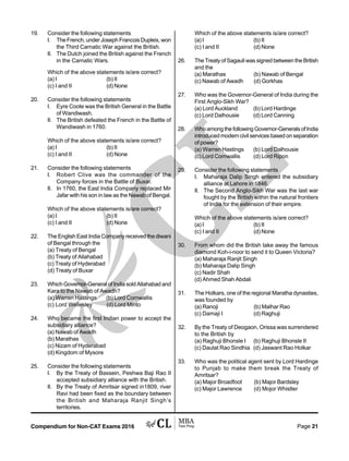 Compendium for Non-CAT Exams 2016 Page 21
19. Consider the following statements
I. The French, under Joseph Francois Dupleix, won
the Third Carnatic War against the British.
II. The Dutch joined the British against the French
in the Carnatic Wars.
Which of the above statements is/are correct?
(a) I (b) II
(c) I and II (d) None
20. Consider the following statements
I. Eyre Coote was the British General in the Battle
of Wandiwash.
II. The British defeated the French in the Battle of
Wandiwash in 1760.
Which of the above statements is/are correct?
(a) I (b) II
(c) I and II (d) None
21. Consider the following statements
I. Robert Clive was the commander of the
Company forces in the Battle of Buxar.
II. In 1760, the East India Company replaced Mir
Jafar with his son in law as the Nawab of Bengal.
Which of the above statements is/are correct?
(a) I (b) II
(c) I and II (d) None
22. The English East India Company received the diwani
of Bengal through the
(a) Treaty of Bengal
(b) Treaty of Allahabad
(c) Treaty of Hyderabad
(d) Treaty of Buxar
23. Which Governor-General of India sold Allahabad and
Kara to the Nawab of Awadh?
(a) Warren Hastings (b) Lord Cornwallis
(c) Lord Wellesley (d) Lord Minto
24. Who became the first Indian power to accept the
subsidiary alliance?
(a) Nawab of Awadh
(b) Marathas
(c) Nizam of Hyderabad
(d) Kingdom of Mysore
25. Consider the following statements
I. By the Treaty of Bassein, Peshwa Baji Rao II
accepted subsidiary alliance with the British.
II. By the Treaty of Amritsar signed in1809, river
Ravi had been fixed as the boundary between
the British and Maharaja Ranjit Singh’s
territories.
Which of the above statements is/are correct?
(a) I (b) II
(c) I and II (d) None
26. The Treaty of Sagauli was signed between the British
and the
(a) Marathas (b) Nawab of Bengal
(c) Nawab of Awadh (d) Gorkhas
27. Who was the Governor-General of India during the
First Anglo-Sikh War?
(a) Lord Auckland (b) Lord Hardinge
(c) Lord Dalhousie (d) Lord Canning
28. WhoamongthefollowingGovernor-GeneralsofIndia
introduced modern civil services based on separation
of power?
(a) Warren Hastings (b) Lord Dalhousie
(c) Lord Cornwallis (d) Lord Ripon
29. Consider the following statements
I. Maharaja Dalip Singh entered the subsidiary
alliance at Lahore in 1846.
II. The Second Anglo-Sikh War was the last war
fought by the British within the natural frontiers
of India for the extension of their empire.
Which of the above statements is/are correct?
(a) I (b) II
(c) I and II (d) None
30. From whom did the British take away the famous
diamond Koh-i-noor to send it to Queen Victoria?
(a) Maharaja Ranjit Singh
(b) Maharaja Dalip Singh
(c) Nadir Shah
(d) Ahmed Shah Abdali
31. The Holkars, one of the regional Maratha dynasties,
was founded by
(a) Ranoji (b) Malhar Rao
(c) Damaji I (d) Raghuji
32. By the Treaty of Deogaon, Orissa was surrendered
to the British by
(a) Raghuji Bhonsle I (b) Raghuji Bhonsle II
(c) Daulat Rao Sindhia (d) Jaswant Rao Holkar
33. Who was the political agent sent by Lord Hardinge
to Punjab to make them break the Treaty of
Amritsar?
(a) Major Broadfoot (b) Major Bardsley
(c) Major Lawrence (d) Mojor Whistler
 