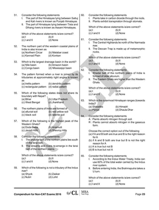 Compendium for Non-CAT Exams 2016 Page 23
51. Consider the following statements
I. The part of the Himalayas lying between Satluj
and Kali rivers is known as Punjab Himalayas.
II. The part of Himalayas lying between Tista and
Dihang rivers is known as Assam Himalayas.
Which of the above statements is/are correct?
(a) I (b) II
(c) I and II (d) None
52. The northern part of the western coastal plains of
India is also known as
(a) Northern Circar (b) Malabar coast
(c) Kannad Plain (d) Konkan
53. Which is the largest drainage basin in the world?
(a) Nile basin (b) Amazon basin
(c) Congo basin (d) Mississippi basin
54. The pattern formed when a river is joined by its
tributaries at approximately right angles is known
as
(a) trellis pattern (b) dendritic pattern
(c) rectangular pattern (d) radial pattern
55. Which of the following states does not share its
boundary with Nepal?
(a) Bihar (b) Uttar Pradesh
(c) West Bengal (d) Jharkhand
56. The northern plains of India are formed of
(a) alluvial soil (b) red yellow soil
(c) black soil (d) laterite soil
57. Which of the following is the highest peak of the
Western Ghats?
(a) Doda Betta (b) Anamudi
(c) Javadi Hills (d) Shevroy Hills
58. Consider the following statements
I. The bhabhar belt of the northern plains lies south
of the terai belt.
II. The streams and rivers re-emerge in the terai
belt of the northern plains.
Which of the above statements is/are correct?
(a) I (b) II
(c) I and II (d) None
59. Which of the following is not a tributary of the Indus
river?
(a) Shyok (b) Zaskar
(c) Nubri (d) Lohit
60. Consider the following statements
I. Plants take in carbon dioxide through the roots.
II. Plants exhibit transpiration through stomata.
Which of the above statements is/are correct?
(a) I (b) II
(c) I and II (d) None
61. Consider the following statements
I. The Central Highlands lie north of the Narmada
river.
II. The Deccan Trap is made up of metamorphic
rocks.
Which of the above statements is/are correct?
(a) I (b) II
(c) I and II (d) None
62. Consider the following statements
I. Khadar belt of the northern plains of India is
formed of older alluvium.
II. The Eastern Ghats are higher than the Western
Ghats.
Which of the above statements is/are correct?
(a) I (b) II
(c) I and II (d) None
63. Which is the outermost Himalayan ranges (towards
India)?
(a) Shiwaliks (b) Himadri
(c) Panjal (d) Dhaula Dhar
64. Consider the following statements
A : Plants absorb nitrogen through soil.
R : Plants cannot absorb nitrogen in the gaseous
form.
Choose the correct option out of the following
(a) if A and B both are true and B is the right reason
for A
(b) if A and B both are true but B is not the right
reason for A
(c) A is true but not B
(d) B is true but not A
65. Consider the following statements
I. According to the Indus Water Treaty, India can
use 60% of the total water carried by the Indus
river system.
II. Before entering India, the Brahmaputra takes a
U turn.
Which of the above statements is/are correct?
(a) I (b) II
(c) I and II (d) None
 