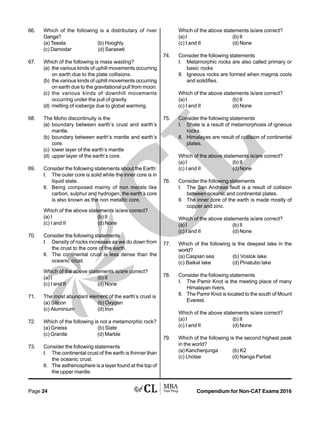 Compendium for Non-CAT Exams 2016Page 24
66. Which of the following is a distributary of river
Ganga?
(a) Teesta (b) Hooghly
(c) Damodar (d) Saraswti
67. Which of the following is mass wasting?
(a) the various kinds of uphill movements occurring
on earth due to the plate collisions.
(b) the various kinds of uphill movements occurring
on earth due to the gravitational pull from moon.
(c) the various kinds of downhill movements
occurring under the pull of gravity.
(d) melting of icebergs due to global warming.
68. The Moho discontinuity is the
(a) boundary between earth’s crust and earth’s
mantle.
(b) boundary between earth’s mantle and earth’s
core.
(c) lower layer of the earth’s mantle
(d) upper layer of the earth’s core.
69. Consider the following statements about the Earth:
I. The outer core is solid while the inner core is in
liquid state.
II. Being composed mainly of non metals like
carbon, sulphur and hydrogen, the earth’s core
is also known as the non metallic core.
Which of the above statements is/are correct?
(a) I (b) II
(c) I and II (d) None
70. Consider the following statements
I. Density of rocks increases as we do down from
the crust to the core of the earth.
II. The continental crust is less dense than the
oceanic crust.
Which of the above statements is/are correct?
(a) I (b) II
(c) I and II (d) None
71. The most abundant element of the earth’s crust is
(a) Silicon (b) Oxygen
(c) Aluminium (d) Iron
72. Which of the following is not a metamorphic rock?
(a) Gneiss (b) Slate
(c) Granite (d) Marble
73. Consider the following statements
I. The continental crust of the earth is thinner than
the oceanic crust.
II. The asthenosphere is a layer found at the top of
the upper mantle.
Which of the above statements is/are correct?
(a) I (b) II
(c) I and II (d) None
74. Consider the following statements
I. Metamorphic rocks are also called primary or
basic rocks
II. Igneous rocks are formed when magma cools
and solidifies.
Which of the above statements is/are correct?
(a) I (b) II
(c) I and II (d) None
75. Consider the following statements
I. Shale is a result of metamorphosis of igneous
rocks.
II. Himalayas are result of collision of continental
plates.
Which of the above statements is/are correct?
(a) I (b) II
(c) I and II (d) None
76. Consider the following statements
I. The San Andreas fault is a result of collision
between oceanic and continental plates.
II. The inner core of the earth is made mostly of
copper and zinc.
Which of the above statements is/are correct?
(a) I (b) II
(c) I and II (d) None
77. Which of the following is the deepest lake in the
world?
(a) Caspian sea (b) Vostok lake
(c) Baikal lake (d) Pinatubo lake
78. Consider the following statements
I. The Pamir Knot is the meeting place of many
Himalayan rivers.
II. The Pamir Knot is located to the south of Mount
Everest.
Which of the above statements is/are correct?
(a) I (b) II
(c) I and II (d) None
79. Which of the following is the second highest peak
in the world?
(a) Kanchenjunga (b) K2
(c) Lhotse (d) Nanga Parbat
 