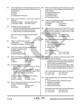 Compendium for Non-CAT Exams 2016Page 26
96. The headquarters of the International Union for
Conservation of Nature and Natural Resources is in
(a) Switzerland
(b) Austria
(c) France
(d) United States of America
97. Which of the following is now on the verge of
extinction?
(a) Madhuca Insignis (b) Azadirachta Indica
(c) Prosopis Juliflora (d) Acacia nilotica
98. Consider the following statements
I. The State of Forest Report does not differentiate
between natural forests and plantations.
II. Indian Rhino is an endangered species.
Which of the above statements is/are correct?
(a) I (b) II
(c) I and II (d) None
99. “Mithun” a cattle breed is found in
(a) Rajasthan (b) Maharashtra
(c) Arunachal Pradesh (d) Kerala
100. The Chipko movement was practised to stop
(a) illegal acquisition of land
(b) deforestation
(c) hunting of tigers
(d) illegal indigo plantation.
101. Which of the following agricultural commodity of India
gives largest in terms of export value?
(a) Tea (b) Basmati Rice
(c) Spices (d) Cotton
102. Consider the following statements:
1. Indicative Planning is a feature of “Mixed
Economy”
2. Perspective planning is used by socialist
countries where each and every aspect of the
economy is controlled by the state.
Which of the above statements is/are correct?
(a) 1 only (b) 2 only
(c) Both 1 and 2 (d) Neither 1 nor 2
103. Which among the following country is NOT the
member of the BASIC group?
(a) India (b) South Africa
(c) Australia (d) Brazil
104. Which of the following panel was set-up by the
government of India suggested total decontrol of
sugar industry?
(a) Deepak Parekh Panel
(b) Rangarajan Panel
(c) Srikrishna Panel
(d) Radheshyam Panel
105. In which of the following areas the Government of
India has still NOT allowed FDI?
(a) Defence (b) Insurance
(c) Retail (d) Railways
106. 13th Finance Commission (2010-2015) has
recommended for high level monitoring committee
to review the utilization of grants and to take
corrective measures under:
(a) Finance Minister (b) Prime Minister
(c) Cabinet Secretary (d) Chief Secretary
107. Base rate will not be applicable for following types
of loans:
1. Agricultural loans.
2. Loans given to own employees.
3. Loans against deposit.
4. Export credit.
Correct statements are:
(a) 1, 2, 3 and 4 (b) 2, 3 and 4 only
(c) 1, 3 and 4 only (d) 1, 2 and 3 only
108. Consider the following statements about SEZ
(Special Economic Zones):
1. India was one of the first in Asia to recognize
the effectiveness of the Export Processing Zone
(EPZ) model in promoting exports.
2. Asia’s first EPZ was set up in Kandla in 1968.
3. All the 8 Export Processing Zones (EPZs) have
been converted into Special Economic Zones.
Which of the statements given above are correct?
(a) 1 and 2 only (b) 1 and 3 only
(c) 2 and 3 only (d) 1, 2 and 3
109. 1956 industrial policy gave monopoly to the public
sector in:
1. Arms and Ammunition and Atomic Energy
2. Railways and Airways
3. Telephones and Steel
4. Mining and Processing
Choose the correct option from the code given below:
(a) 1 and 2 only (b) 2 and 3 only
(c) 3 and 4 only (d) 1 and 3 only
 