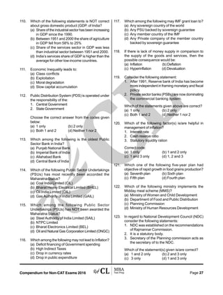 Compendium for Non-CAT Exams 2016 Page 27
110. Which of the following statements is NOT correct
about gross domestic product (GDP. of India?
(a) Share of the industrial sector has been increasing
in GDP since the 1990.
(b) Between 1951 and 2000 the share of agriculture
in GDP fell from 58% to 25%
(c) Share of the services sector in GDP was less
than industrial sector between 1951 and 2000.
(d) India’s services share of GDP is higher than the
average for other low-income countries.
111. Economic Inequality leads to:
(a) Class conflicts
(b) Exploitation
(c) Moral degradation
(d) Slow capital accumulation
112. Public Distribution System (PDS) is operated under
the responsibility of the:
1. Central Government
2. State Government
Choose the correct answer from the codes given
below:
(a) 1 only (b) 2 only
(c) Both 1 and 2 (d) Neither 1 nor 2
113. Which among the following is the oldest Public
Sector Bank in India?
(a) Punjab National Bank
(b) Imperial Bank of India
(c) Allahabad Bank
(d) Central Bank of India
114. Which of the following Public Sector Undertakings
(PSUs) has most recently been accorded the
Maharatna Status?
(a) Coal India Limited (CIL)
(b) Bharat Heavy Electrical Limited (BHEL)
(c) Oil India Limited (OIL)
(d) Gas Authority of India Limited (GAIL)
115. Which among the following Public Sector
Undertakings (PSUs) has NOT been awarded the
Maharatna Status?
(a) Steel Authority of India Limited (SAIL)
(b) NTPC Limited
(c) Bharat Electronics Limited (BEL)
(d) Oil and Natural Gas Corporation Limited (ONGC)
116. Which among the following may not lead to Inflation?
(a) Deficit financing of Government spending
(b) High Indirect Taxes
(c) Drop in currency rates
(d) Drop in public expenditure
117. Which among the following may IMF grant loan to?
(a) Any sovereign country of the world
(b) Any PSU backed by sovereign guarantee
(c) Any member country of the IMF
(d) Any Private company of the member country
backed by sovereign guarantee
118. If there is lack of money supply in comparison to
the supply of the goods and services, then the
possible consequence would be:
(a) Inflation (b) Deflation
(c) Hyperinflation (d) Devaluation
119. Consider the following statement:
1. After 1991, Reserve bank of India has become
more independent in framing monetary and fiscal
policy.
2. Private sector banks (PSBs) are now dominating
the commercial banking system.
Which of the statements given above are correct?
(a) 1 only (b) 2 only
(c) Both 1 and 2 (d) Neither 1 nor 2
120. Which of the following factor(s) is/are helpful in
management of inflation?
1. Interest rate
2. Cash reserve ratio
3. Statutory liquidity ration
Correct code:
(a) 1 only (b) 1 and 2 only
(c) 1 and 3 only (d) 1, 2 and 3
121. Which one of the following five-year plan had
objective of rapid growth in food grains production?
(a) Seventh plan (b) Sixth plan
(c) Fifth plan (d) Fourth plan
122. Which of the following ministry implements the
Midday meal scheme (MMS)?
(a) Ministry of Women and Child Development
(b) Department of Food and Public Distribution
(c) Planning Commission
(d) Ministry of Human Resources Development
123. In regard to National Development Council (NDC)
consider the following statements:
1. NDC was established on the recommendations
of Rajmannar Commission.
2. It is a statutory body.
3. Secretary of the Planning commission acts as
the secretary of to the NDC.
Which of the statement(s) given is/are correct?
(a) 1 and 2 only (b) 2 and 3 only
(c) 3 only (d) 1 and 3 only
 