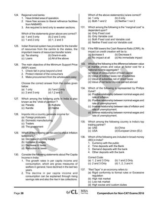 Compendium for Non-CAT Exams 2016Page 28
124. Regional rural banks:
1. Have limited area of operation.
2. Have free access to liberal refinance facilities
from NABARD.
3. Are required to lend only to weaker sections.
Which of the statements given above are correct?
(a) 1 and 3 only (b) 2 and 3 only
(c) 1 and 2 only (d) 1, 2 and 3
125. Indian financial system has provided for the transfer
of resources from the centre to the states, the
important means of resources transfer is/are:
(a) Tax sharing (b) Grant-in-aids
(c) Loans (d) All of the above
126. The main objective of the Minimum Support Price
(MSP) is/are:
1. Check fall in price beyond a limit
2. Protect interest of the consumers
3. Make procurement from the wholesalers easy
Choose the correct answer from the codes given
below:
(a) 1 only (b) 1and 2 only
(c) 2 and 3 only (d) 1,2 and 3
127. Which among the following ports in India is also
known as the “child of partition”?
(a) Paradip (b) Kolkata
(c) Kandla (d) Haldia
128. Imports into a country generate income for:
(a) Foreign producers
(b) Domestic manufacturing
(c) Traders
(d) Thegovernment
129. Which of the following can be used to check Inflation
temporarily?
(a) Decrease in money supply
(b) Increase in wages
(c) Decrease in taxes
(d) Reduction in taxes
130. Consider the following statements about Per Capita
Income in India:
1. The growth rates in per capita income and
consumption, which are gross measures of
welfare in general, have declined in the last two
years.
2. The decline in per capita income and
consumption can be explained through rising
savings rate and also the rise in tax collections.
Which of the above statement(s) is/are correct?
(a) 1 only (b) 2 only
(c) Both 1 and 2 (d) Neither 1 nor 2
131. Which among the following is the “marginal cost” is
dependent upon?
(a) Only Fixed cost
(b) Only Variable cost
(c) Both Fixed cost and Variable cost
(d) Neither Fixed cost nor Variable cost
132. If the RBI lowers the Cash Reserve Ratio (CRR), its
impact on credit creation will be to:
(a) Increase it (b) Decrease it
(c) No impact at all (d) No immediate impact
133. Which of the following is the difference between value
at market prices and value at factor cost for a
national income aggregate?
(a) Value of consumption of fixed capital
(b) Value of indirect taxes net of subsidies
(c) Value of subsidies net of direct taxes
(d) Value of net factor income earned abroad
134. Which of the following is represented by Phillips
Curve?
(a) Positiverelationshipbetweennominalwagesand
rate of inflation.
(b) Positiverelationshipbetweennominalwagesand
rate of unemployment.
(c) Inverse relationship between rate of inflation and
rate of unemployment.
(d) Inverse relationship between nominal wages and
rate of unemployment.
135. Which among the following country is India’s top
trading partner?
(a) UAE (b) China
(c) USA (d) European Union (EU)
136. Which of the following are included in broad money
(M3) in India?
1. Currency with the public
2. Time deposits with the Bank
3. Demand deposits with the bank
4. Other deposits with the bank
Correct Code:
(a) 1, 2 and 3 Only (b) 1 and 2 Only
(c) 2 and 3 Only (d) 1, 2, 3 and 4
137. “Red Tape” in an economy refers to:
(a) Rigid conformity to formal rules or Excessive
regulation
(b) High risk market
(c) Low risk market
(d) High excise and custom duties
 