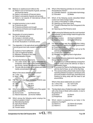 Compendium for Non-CAT Exams 2016 Page 29
138. Balance on capital account refers to the:
(a) Nation’s sum of net exports of goods, services
and financial claims.
(b) Nation’s net exports of financial claims.
(c) Nation’s net exports of goods and services.
(d) Nation’s net exports of international official
reserve assets
139. A market economy is one in which
(a) Products are sold
(b) Products and factors are brought
(c) Products and factors are brought and sold
(d) All the above
140. Devaluation of currency leads to:
(a) Fall in domestic prices
(b) Increase in domestic prices
(c) No impact on domestic prices
(d) Erratic fluctuations in domestic prices
141. The stagnation in the agricultural sector under the
Colonial government was caused mainly because
of:
(a) Systems of land settlement
(b) Lack of irrigational facilities
(c) Migration of people to the cities
(d) Industrialization of India
142. Consider the following statements:
1. The cotton textile mills, mainly dominated by
Foreigners, were located in the western parts of
the country, namely, Maharashtra and Gujarat.
2. The jute mills dominated by the Indians and were
mainly concentrated in Bengal.
Which of the above statements are correct?
(a) 1 only (b) 2 only
(c) Both 1 and 2 (d) Neither 1 nor 2
143. The Tata Iron and Steel Company (TISCO) was
incorporated in:
(a) 1907 (b) 1911
(c) 1913 (d) 1919
144. Which among the following is the part of the capital
goods industry?
(a) Dump trucks (b) Personal cars
(c) Natural resources (d) Human intellect
145. Which among the following sector employs the
maximum people in India?
(a) Manufacturing Sector
(b) Agricultural Sector
(c) Service Sector
(d) Tourism sector
146. Which of the following activities do not come under
the Quaternary Sector?
(a) Scientific research (b) Information technology
(c) Education (d) Media
147. Which of the following events intensified British
control over India’s foreign trade ?
(a) Victory of the British in battle of Plassey
(b) Opening up of the Suez canal
(c) Transfer of Bombay from the Portuguese to the
British
(d) Opening up of the Panama canal
148. Which among the following was the most important
characteristic of India’s foreign trade throughout the
colonial period ?
(a) Import surplus (b) Import substitution
(c) Export surplus (d) Export Deficiency
149. For what purpose was the payment from India’s
exports was NOT used by the British government?
(a) Expenses on war
(b) Expenses incurred by an office set up by the
colonial government in Britain
(c) Construction of Railways
(d) Research and Development in Agriculture
150. Consider the following statements regarding trade
through the Suez Canal?
1. Suez Canal is an artificial waterway running from
north to south across the Isthmus of Suez in
northeastern Egypt.
2. It connects Port Said on the Mediterranean Sea
with the Gulf of Suez, an arm of the Red Sea.
3. The canal provides a direct trade route for ships
operating between European or American ports
and ports located in South Asia, East Africa and
Oceania by doing away with the need to sail
around Africa.
Which of the above statements are correct?
(a) 1 and 2 only (b) 1 and 3 only
(c) 2 and 3 only (d) 1, 2 and 3
151. Theblue-blackcolourofboiledricewater,whenmixed
with a few drops of dilute iodine solution, is due to
the presence of-
(a) Proteins (b) Starch
(c) Phosphorus (d) Iron
152. Which vitamin is prepared by our body in the
presence of sunlight?
(a) Vitamin A (b) Vitamin B-complex
(c) Vitamin C (d) Vitamin D
 