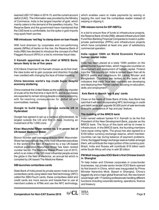 Compendium for Non-CAT Exams 2016 Page 3
reached USD 137 billion in 2014-15, and the current account
deficit (CAD). The information was provided by the Ministry
of Commerce. India is the largest importer of gold, which
mainly caters to the demand of the jewellery industry. The
Reserve Bank and the government have maintained that
the CAD level is comfortable, but the spike in gold imports
may spark fresh worries.
RBI introduces ‘red flag’ to clamp down on loan frauds
With fund diversion by corporates and non-performing
assets (NPAs) of banks on the rise, the Reserve Bank of
India (RBI) has decided to introduce the concept of a Red
Flagged Account (RFA) in a bid to minimise fraud risks.
V Kamath appointed as the chief of BRICS Bank;
tenure likely to be of five years
ICICI Bank Chairman KV Kamath chosen as its first chief,
the idea looks set to gain purpose and direction from the
man credited with changing the face of Indian banking.
China becomes world’s top crude buyer despite
economy stuttering
China overtook the United States as the world’s top importer
of crude oil for the first time in April 2015, and its purchases
are expected to remain strong despite a slowing economy,
with far-reaching consequences for global oil and
commodities markets.
Google to build biggest campus outside US in
Hyderabad
Google has agreed to set up a campus in Hyderabad, its
largest outside the US and first in Asia, involving an
investment of Rs 1,000 crore.
Kiran Mazumdar-Shaw ranked no. 2 in power list of
UK-based Medicine Maker
Biocon founder and managing director Kiran Mazumdar-
Shaw has been ranked one of the most influential executives
in the world in the field of medicine by a top UK-based
medical publication.Mazumdar-Shaw has been ranked
number two on The Medicine Maker Power List of 2015,
which is an index of the 100 most influential people across
the globe in the field of medicine, an annual list which is
compiled by UK-based The Medicine Maker.
SBI launches contactless cards
State Bank of India joined its private sector rivals to launch
contactless cards using latest near field technology (NFC)
called the SBIinTouch cards, these contactless debit and
credit cards are more secure and hassle-free to use at
merchant outlets or ATMs and use the NFC technology,
which enables users to make payments by waving or
tapping the card near the contactless reader instead of
swiping or dipping it.
RBI relaxes norms for IDF-NBFCs
In a bid to ensure flow of funds to infrastructure projects,
the Reserve Bank of India (RBI), allowed Infrastructure Debt
Fund-Non-Banking Financial Companies to invest in public-
private partnerships (PPPs) and infrastructure projects
which have completed at least one year of satisfactory
commercial operation.
India ranked 100th on World Economic Forum’s
human capital index
India has been placed at a lowly 100th position on the
global Human Capital Index, which measures countries on
development and deployment of human capital. Finland
tops the 124-country list. India is ranked lower than all its
BRICS peers and neighbours Sri Lanka, Bhutan and
Bangladesh. Countries are ranked on the basis of 46
indicators that track “how well countries are developing
and deploying their human capital, focusing on education,
skills and employment”.
Axis Bank to launch ‘tap & pay’ cards
Close on the heels of State Bank of India, Axis Bank has
said that it will start incorporating NFC technology in credit
and debit cards and upgrade 50,000 point of sale terminals
to enable acceptance of ‘tap and pay’ feature.
The building of the BRICS bank
India named veteran banker K.V. Kamath to be the first
President of the New Development Bank, popular as the
BRICS bank. The focus of this bank will be to invest in
infrastructure. In the BRICS bank, the founding members
have equal voting rights. The group has also agreed to a
$100 billion currency exchange reserve, which member-
countries can tap during balance of payment problems.
China,thebiggestforeignexchangereserve-holderamongst
them, will contribute the major portion of the currency pool.
Brazil, India and Russia will contribute $18 billion each
while South Africa will chip in with $5 billion.
PM Modi inaugurates ICICI Bank’s first Chinese branch
in Shanghai
To help Indian and Chinese corporates in cross-border
businesses, top private sector lender ICICI Bank opened
its first branch in China, which was inaugurated by Prime
Minister Narendra Modi. Based in Shanghai, China’s
biggest city and a major global financial hub, the new branch
would begin with 17 banking professionals handling different
functions including corporate banking, operations, finance
and treasury.
 