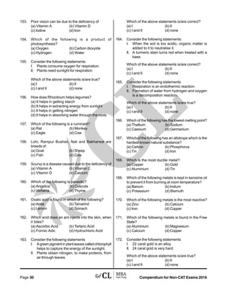 Compendium for Non-CAT Exams 2016Page 30
153. Poor vision can be due to the deficiency of
(a) Vitamin A (b) Vitamin D
(c) Iodine (d) Iron
154. Which of the following is a product of
photosynthesis?
(a) Oxygen (b) Carbon dioxyide
(c) Hydrogen (d) Water
155. Consider the following statements:
I. Plants consume oxygen for respiration.
II. Plants need sunlight for respiration
Which of the above statements is/are true?
(a) I (b) II
(c) I and II (d) none
156. How does Rhizobium helps legumes?
(a) It helps in getting starch
(b) It helps in extracting energy from sunlight
(c) It helps in getting nitrogen
(d) It helps in absorbing water through the roots
157. Which of the following is a ruminant?
(a) Rat (b) Monkey
(c) Eagle (d) Cow
158. Lohi, Rampur Bushair, Nali and Bakharwal are
breeds of:
(a) Goat (b) Sheep
(c) Fish (d) Cow
159. Scurvy is a disease caused due to the deficiency of
(a) Vitamin A (b) Vitamin C
(c) Vitamin D (d) Calcium
160. Which of the following is parasitic?
(a) Angelica (b) Cuscuta
(c) Verbena (d) Thyme
161. Oxalic acid is found in which of the following?
(a) Amla (b) Tamarind
(c) Lemon (d) Spinach
162. Which acid does an ant injects into the skin, when
it bites?
(a) Ascorbic Acid (b) Tartaric Acid
(c) Formic Adic (d) Hydrochloric Acid
163. Consider the following statements
I. A green pigment in plant leaves called chlorophyll
helps to capture the energy of the sunlight.
II. Plants obtain nitrogen, to make proteins, from
air through leaves.
Which of the above statements is/are correct?
(a) I (b) II
(c) I and II (d) none
164. Consider the following statements:
I. When the soil is too acidic, organic matter is
added to it to neutralise it.
II. A turmeric stain turns red when treated with a
base.
Which of the above statements is/are correct?
(a) I (b) II
(c) I and II (d) none
165. Consider the following statements
I. Respiration is an endothermic reaction.
II. Formation of water from hydrogen and oxygen
is a decomposition reaction.
Which of the above statements is/are true?
(a) I (b) II
(c) I and II (d) none
166. Which of the following has the lowest melting point?
(a) Thallium (b) Sodium
(c) Caesium (d) Germanium
167. Which of the following has an allotrope which is the
hardest known natural substance?
(a) Carbon (b) Phosphorus
(c) Tin (d) Iron
168. Which is the most ductile metal?
(a) Copper (b) Gold
(c) Aluminium (d) Tin
169. Which of the following metals is kept in kerosine oil
to prevent it from burning at room temperature?
(a) Barium (b) Indium
(c) Potassium (d) Bismuth
170. Which of the following metals is the most reactive?
(a) Zinc (b) Calcium
(c) Iron (d) Copper
171. Which of the following metals is found in the Free
State?
(a) Aluminium (b) Magnesium
(c) Calcium (d) Copper
172. Consider the following statements
I. 22 carat gold is an alloy.
II. 24 carat gold is very hard.
Which of the above statements is/are true?
(a) I (b) II
(c) I and II (d) none
 