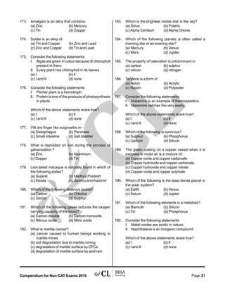 Compendium for Non-CAT Exams 2016 Page 31
173. Amalgam is an alloy that contains-
(a) Zinc (b) Mercury
(c) Tin (d) Copper
174. Solder is an alloy of-
(a) Tin and Copper (b) Zinc and Lead
(c) Zinc and Copper (d) Tin and Lead
175. Consider the following statements
I. Algae are green in colour because of chlorophyll
present in them.
II. Every plant has chlorophyll in its leaves.
(a) I (b) II
(c) I and II (d) none
176. Consider the following statements:
I. Pitcher plant is a homotroph.
II. Protein is one of the products of photosynthesis
in plants.
Which of the above statements is/are true?
(a) I (b) II
(c) I and II (d) none
177. Villi are finger like outgrowths in-
(a) Oesophagus (b) Pancreas
(c) Small intestine (d) Gall bladder
178. What is deposited on iron during the process of
galvanisation ?
(a) Zinc (b) Aluminium
(c) Copper (d) Tin
179. Lion-tailed macaque is naturally found in which of
the following states?
(a) Gujarat (b) Madhya Pradesh
(c) Kerala (d) Jammu and Kashmir
180. Which of the following destroys ozone?
(a) Carbon (b) Chlorine
(c) Silicon (d) Sulphur
181. Which of the following gases reduces the oxygen
carrying capacity of the blood?
(a) Carbon dioxide (b) Carbon monoxide
(c) Nitrous oxide (d) Nitric oxide
182. What is marble cancer?
(a) cancer caused to human beings working in
marble mines
(b) soil degradation due to marble mining
(c) degradation of marble surface by CFCs
(d) degradation of marble surface by acid rain
183. Which is the brightest visible star in the sky?
(a) Sirius (b) Polaris
(c) Alpha Centauri (d) Alpha Orionis
184. Which of the following planets is often called a
morning star or an evening star?
(a) Mercury (b) Venus
(c) Mars (d) Jupiter
185. The property of catenation is predominant in
(a) carbon (b) sulphur
(c) silicon (d) nitrogen
186. Terylene is a form of
(a) Nylon (b) Acrylic
(c) Rayon (d) Polyester
187. Consider the following statements
I. Melamine is an example of thermoplastics.
II. Melamine catches fire very easily.
Which of the above statements is/are true?
(a) I (b) II
(c) I and II (d) none
188. Which of the following is sonorous?
(a) Sulphur (b) Phosphorus
(c) Gallium (d) Silicon
189. The green coating on a copper vessel when it is
exposed to moist air is a mixture of-
(a) Copper oxide and copper carbonate
(b) Copper hydroxide and copper carbonate
(c) Copper hydroxide and copper nitrate
(d) Copper oxide and copper sulphate
190. Which of the following is the least dense planet in
the solar system?
(a) Earth (b) Venus
(c) Saturn (d) Jupiter
191. Which of the following elements is a metalloid?
(a) Bismuth (b) Silicon
(c) Tin (d) Phosphorus
192. Consider the following statements
I. Metal oxides are acidic in nature.
II. Naphthalene is an inorganic compound.
Which of the above statements is/are true?
(a) I (b) II
(c) I and II (d) none
 